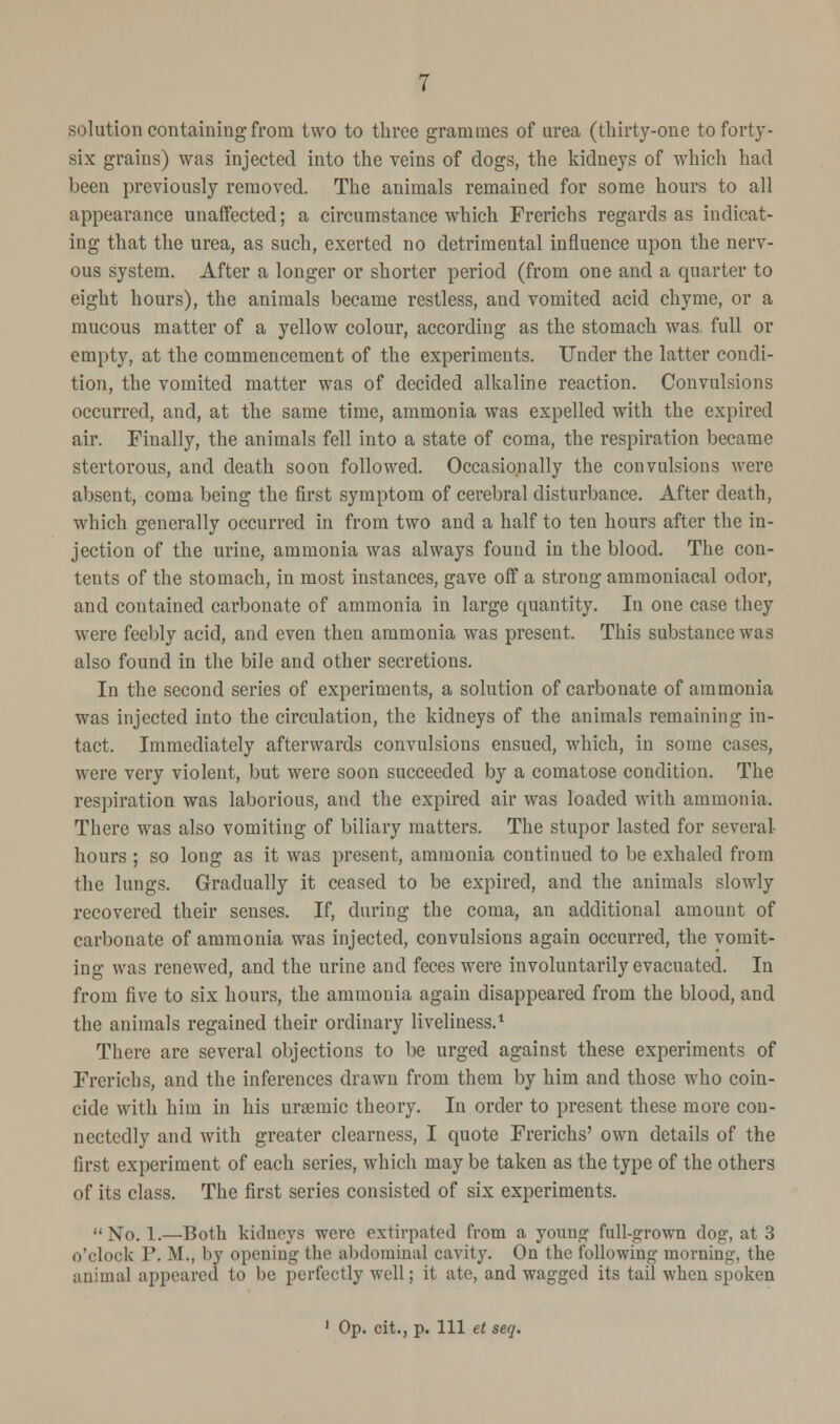 solution containing from two to three grammes of urea (thirty-one to forty- six grains) was injected into the veins of dogs, the kidneys of which had been previously removed. The animals remained for some hours to all appearance unaffected; a circumstance which Frerichs regards as indicat- ing that the urea, as such, exerted no detrimental influence upon the nerv- ous system. After a longer or shorter period (from one and a quarter to eight hours), the animals became restless, and vomited acid chyme, or a mucous matter of a yellow colour, according as the stomach was. full or empty, at the commencement of the experiments. Under the latter condi- tion, the vomited matter was of decided alkaline reaction. Convulsions occurred, and, at the same time, ammonia was expelled with the expired air. Finally, the animals fell into a state of coma, the respiration became stertorous, and death soon followed. Occasionally the convulsions were absent, coma being the first symptom of cerebral disturbance. After death, which generally occurred in from two and a half to ten hours after the in- jection of the urine, ammonia was always found in the blood. The con- tents of the stomach, in most instances, gave off a strong ammoniacal odor, and contained carbonate of ammonia in large quantity. In one case they were feebly acid, and even then ammonia was present. This substance was also found in the bile and other secretions. In the second series of experiments, a solution of carbonate of ammonia was injected into the circulation, the kidneys of the animals remaining in- tact. Immediately afterwards convulsions ensued, which, in some cases, were very violent, but were soon succeeded by a comatose condition. The respiration was laborious, and the expired air was loaded with ammonia. There was also vomiting of biliary matters. The stupor lasted for several- hours ; so long as it was present, ammonia continued to be exhaled from the lungs. Gradually it ceased to be expired, and the animals slowly recovered their senses. If, during the coma, an additional amount of carbonate of ammonia was injected, convulsions again occurred, the vomit- ing was renewed, and the urine and feces were involuntarily evacuated. In from five to six hours, the ammonia again disappeared from the blood, and the animals regained their ordinary liveliness.1 There are several objections to be urged against these experiments of Frerichs, and the inferences drawn from them by him and those who coin- cide with him in his uraeinic theory. In order to present these more con- nectedly and with greater clearness, I quote Frerichs' own details of the first experiment of each series, which may be taken as the type of the others of its class. The first series consisted of six experiments.  No. 1.—Both kidneys were extirpated from a young full-grown dog, at 3 o'clock P. M., by opening the abdominal cavity. On the following morning, the animal appeared to be perfectly well; it ate, and wagged its tail when spoken