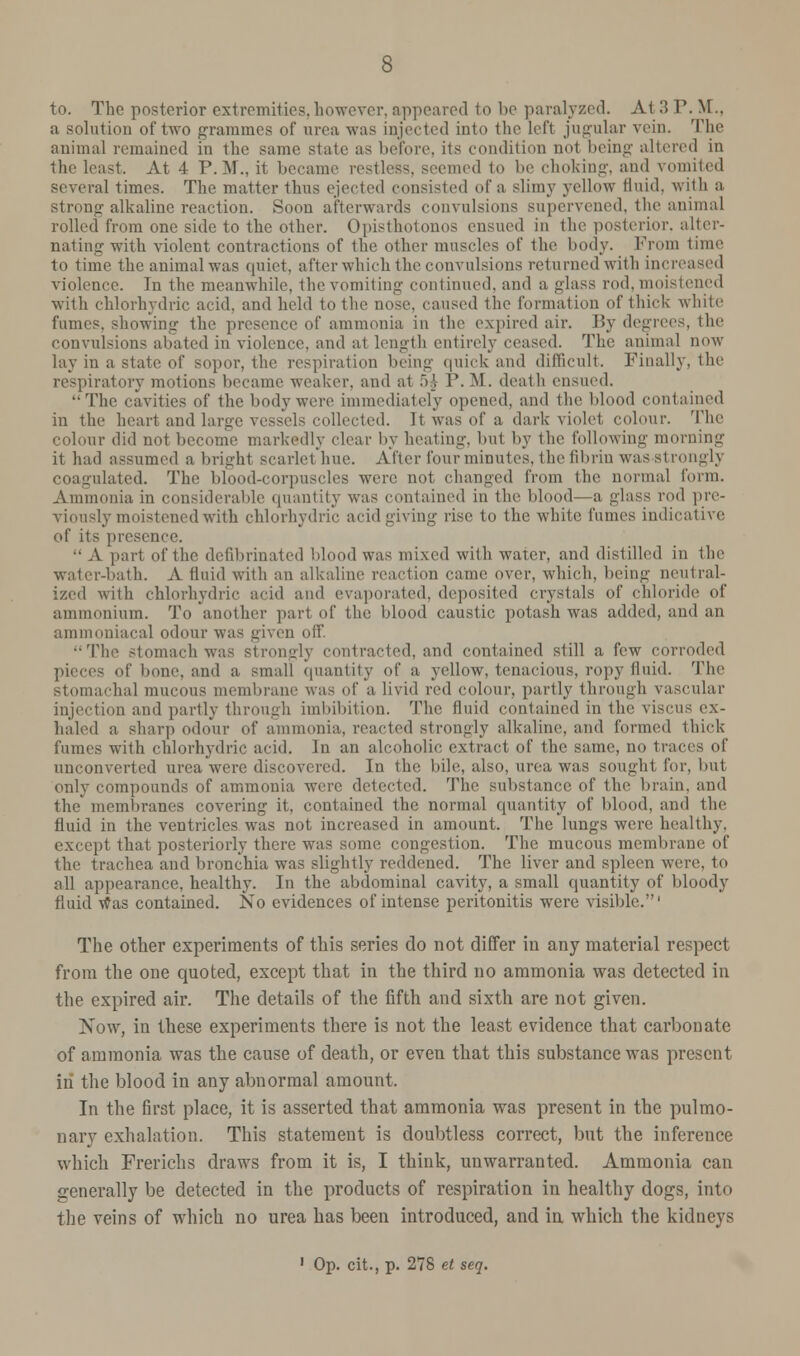 to. The posterior extremities,however, appeared to be paralyzed. At 3 P. M.. a solution of two grammes of urea was injected into the left jugular vein. The animal remained in the same state as before, its condition no1 being altered in the least. At 4 P.M.. it became restless, seemed to be choking, and vomited several times. The matter thus ejected consisted of a slimy yellow fluid, with a strong alkaline reaction. Soon afterwards convulsions supervened, the animal rolled from one side to the other. Opisthotonos ensued in the posterior, alter- nating with violent contractions of the other muscles of the body. Prom time to time the animal was quiet, after which the convulsions returned with increased violence. In the meanwhile, the vomiting continued, and a glass rod, moistened with chlorhydric acid, and held to the nose, caused the formation of thick white fumes, showing the presence of ammonia in the expired air. By degrees, the convulsions abated in violence, and at length entirely ceased. The animal now lay in a state of sopor, the respiration being quick and difficult. Finally, the respiratory motions became weaker, and at .V, 1'. M. death ensued. The cavities of the body were immediately opened, and the blood contained in the heart and large vessels collected. It was of a dark violet colour. The colour did not become markedly clear by heating, but by the following morning it had assumed a bright scarlet hue. After four minutes, the fibrin was strongly coagulated. The blood-corpuscles were not changed from the normal form. Ammonia in considerable quantity was contained in the blood—a glass rod pre- viously moistened with chlorhydric acid giving rise to the white fumes indicative of its presence. A part of the defibrinated blood was mixed with water, and distilled in the water-bath. A fluid with an alkaline reaction came over, which, being neutral- ized with chlorhydric acid and evaporated, deposited crystals of chloride of ammonium. To another part of the blood caustic potash was added, and an ammoniacal odour was given off. The stomach was strongly contracted, and contained slill a few corroded pieces of bone, and a small quantity of a yellow, tenacious, ropy fluid. The stomachal mucous membrane was of a livid red colour, partly through vascular injection and partly through imbibition. The fluid contained in the viscus ex- haled a sharp odour of ammonia, reacted strongly alkaline, and formed thick fumes with chlorhydric acid. In an alcoholic extract of the same, no traces of unconverted urea were discovered. In the bile, also, urea was sought for, but only compounds of ammonia were detected. The substance of the brain, and the membranes covering it. contained the normal quantity of blood, and the fluid in the ventricles was not increased in amount. The lungs were healthy, except that posteriorly there was some congestion. The mucous membrane of the trachea and bronchia was slightly reddened. The liver and spleen were, to nil appearance, healthy. In the abdominal cavity, a small quantity of bloody fluid tfas contained. No evidences of intense peritonitis were visible.' The other experiments of this series do not differ in any material respect from the one quoted, except that in the third no ammonia was detected in the expired air. The details of the fifth and sixth are not given. Now, in these experiments there is not the least evidence that carbonate of ammonia was the cause of death, or even that this substance was present in the blood in any abnormal amount. In the first place, it is asserted that ammonia was present in the pulmo- nary exhalation. This statement is doubtless correct, but the inference which Frerichs draws from it is, I think, unwarranted. Ammonia can generally be detected in the products of respiration in healthy dogs, into the veins of which no urea has been introduced, and in which the kidneys