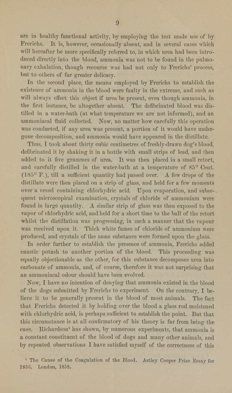 Freriehs. It is, however, occasionally absent, and in several cases which will hereafter be more specifically referred to, in which urea had been intro- duced directly into the blood, ammonia was not to be found in the pulmo- nary exhalation, though recourse was had not only to Freriehs' process, but to others of far greater delicacy. In the second place, the means employed by Freriehs to establish the existence of ammonia in the blood were faulty in the extreme, and such as will always effect this object if urea be present, even though ammonia, in the first instance, be altogether absent. The defibrinated blood was dis- tilled in a water-bath (at what temperature we are not informed), and an ammoniacal fluid collected. Now, no matter how carefully this operation was conducted, if any urea was present, a portion of it would have under- gone decomposition, and ammonia would have appeared in the distillate. Thus, I took about thirty cubic centimetres of freshly-drawn dog's blood, defibrinated it by shaking it in a bottle with small strips of lead, and then added to it five grammes of urea. It was then placed in a small retort, and carefully distilled in the water-bath at a temperature of 85° Cent. (185° F.), till a sufficient quantity had passed over. A few drops of the distillate were then placed on a strip of glass, and held for a few moments over a vessel containing chlorhydric acid. Upon evaporation, and subse- quent microscopical examination, crystals of chloride of ammonium were found in large quantity. A similar strip of glass was then exposed to the vapor of chlorhydric acid, and held for a short time to the ball of the retort whilst the distillation was progressing, in such a manner that the vapour was received upon it. Thick white fumes of chloride of ammonium were produced, and crystals of the same substance were formed upon the glass. In order further to establish the presence of ammonia, Freriehs added caustic potash to another portion of the blood. This proceeding was equally objectionable as the other, for this substance decomposes urea into carbonate of ammonia, and, of course, therefore it was not surprising that an ammoniacal odour should have been evolved. Now, I have no intention of denying that ammonia existed in the blood of the dogs submitted by Freriehs to experiment. On the contrary, I be- lieve it to be generally present in the blood of most animals. The fact that Freriehs detected it by holding over the blood a glass rod moistened with chlorhydric acid, is perhaps sufficient to establish the point. But that this circumstance is at all confirmatory of his theory is far from being the case. Richardson1 has shown, by numerous experiments, that ammonia is a constant constituent of the blood of dogs and many other animals, and by repeated observations I have satisfied myself of the correctness of this 1 The Cause of the Coagutation of the Blood. Astfey Cooper Prize Essay for 1856. London, 1858.