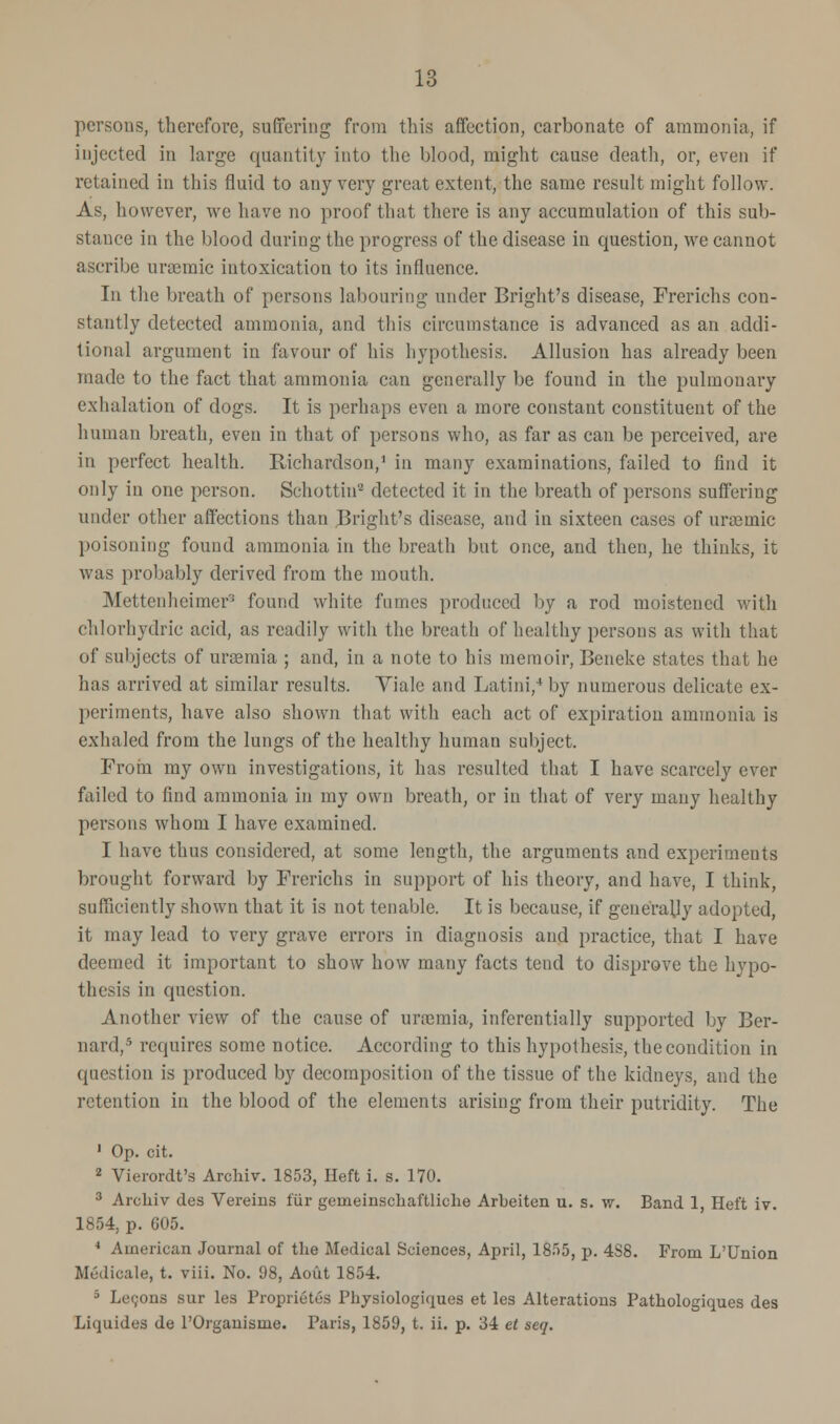 persons, therefore, suffering from this affection, carbonate of ammonia, if injected in large quantity into the blood, might cause death, or, even if retained in this fluid to any very great extent, the same result might follow. As, however, we have no proof that there is any accumulation of this sub- stance in the blood during the progress of the disease in question, we cannot ascribe anemic intoxication to its influence. Tn the breath of persons labouring under Bright's disease, Frerichs con- stantly detected ammonia, and this circumstance is advanced as an addi- tional argument in favour of his hypothesis. Allusion has already been made to the fact that ammonia can generally be found in the pulmonary exhalation of dogs. It is perhaps even a more constant constituent of the human breath, even in that of persons who, as far as can be perceived, are in perfect health. Richardson,1 in many examinations, failed to find it only in one person. Schottin8 detected it in the breath of persons suffering under other affections than Bright's disease, and in sixteen cases of uraamic poisoning found ammonia in the breath but once, and then, he thinks, it was probably derived from the mouth. Mettenheimer found white funics produced by a rod moistened with chlorhydric acid, as readily with the breath of healthy persons as with that of subjects of uraemia ; and, in a note to his memoir, Beneke states that he has arrived at similar results. Vialc and Latini,4 by numerous delicate ex- periments, have also shown that with each act of expiration ammonia is exhaled from the lungs of the healthy human subject. From my own investigations, it has resulted that I have scarcely ever failed to find ammonia in my own breath, or in that of very many healthy persons whom I have examined. I have thus considered, at some length, the arguments and experiments brought forward by Frerichs in support of his theory, and have, I think, sufficiently shown that it is not tenable. It is because, if generally adopted, it may lead to very grave errors in diagnosis and practice, that I have deemed it important to show how many facts tend to disprove the hypo- thesis in question. Another view of the cause of uraemia, infcrentially supported by Ber- nard,5 requires some notice. According to this hypothesis, the condition in question is produced by decomposition of the tissue of the kidneys, and the retention in the blood of the elements arising from their putridity. The 1 Op. cit. 2 Vierordt's Archiv. 1853, Heft i. s. 170. 3 Archiv des Vereins fur geineinschaftliche Arbeiten u. s. \v. Band 1, Heft iv. 1854, p. G05. 4 American Journal of the Medical Sciences, April, 18.r>5, p. 4S8. From L'Union Medicate, t. viii. No. 98, Aout 1854. 5 Lemons sur les Proprietes Physiologiques et les Alterations Pathologiques des Liquides de l'Organisme. Paris, 1859, t. ii. p. 34 et seq.