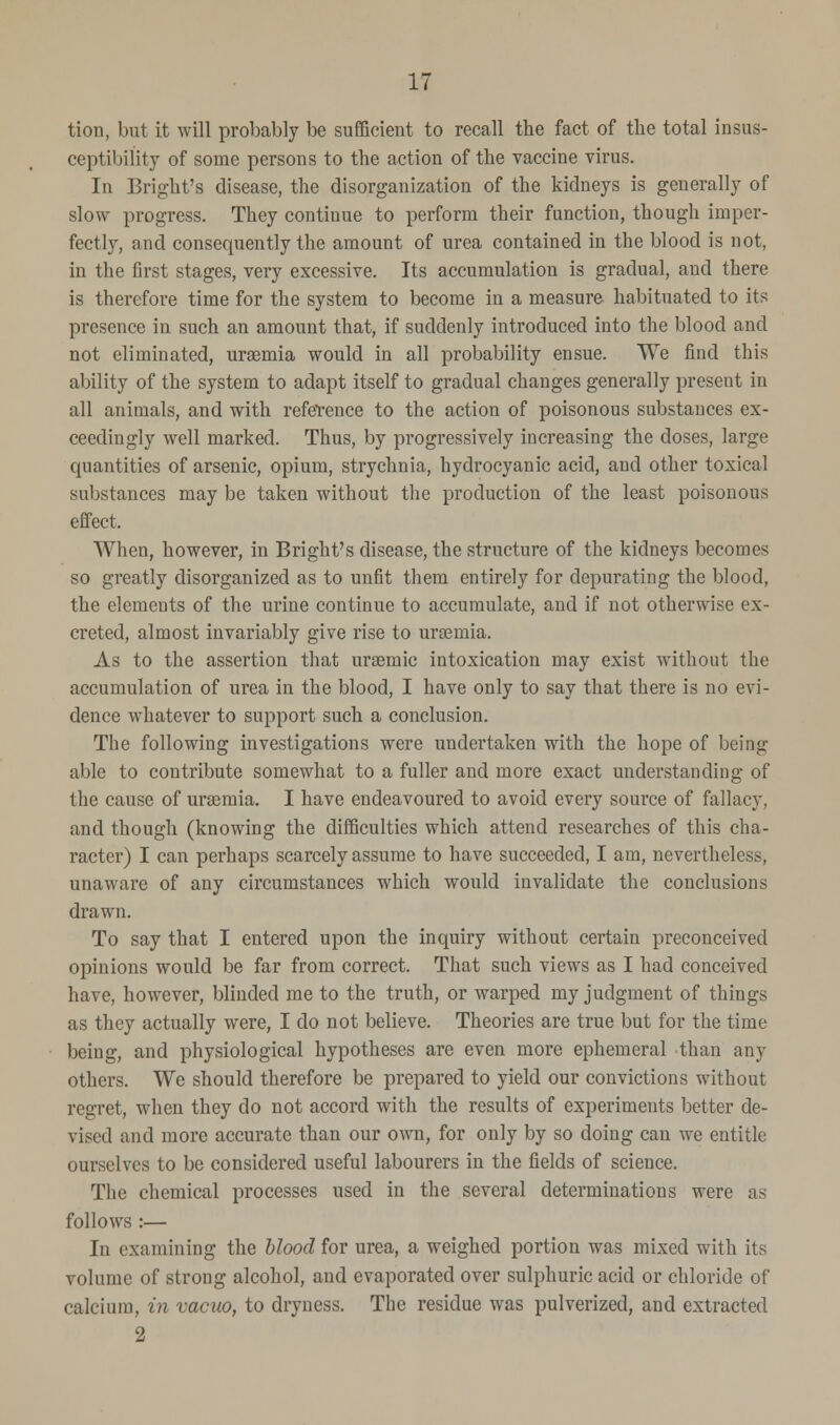 tion, but it will probably be sufficient to recall the fact of the total insus- ceptibility of some persons to the action of the vaccine virus. In Bright's disease, the disorganization of the kidneys is generally of slow progress. They continue to perform their function, though imper- fectly, and consequently the amount of urea contained in the blood is not, in the first stages, very excessive. Its accumulation is gradual, and there is therefore time for the system to become in a measure habituated to its presence in such an amount that, if suddenly introduced into the blood and not eliminated, uraemia would in all probability ensue. We find this ability of the system to adapt itself to gradual changes generally present in all animals, and with reference to the action of poisonous substances ex- ceedingly well marked. Thus, by progressively increasing the closes, large quantities of arsenic, opium, strychnia, hydrocyanic acid, and other toxical substances may be taken without the production of the least poisonous effect. When, however, in Bright's disease, the structure of the kidneys becomes so greatly disorganized as to unfit them entirely for depurating the blood, the elements of the urine continue to accumulate, and if not otherwise ex- creted, almost invariably give rise to urasmia. As to the assertion that uraemic intoxication may exist without the accumulation of urea in the blood, I have only to say that there is no evi- dence whatever to support such a conclusion. The following investigations were undertaken with the hope of being able to contribute somewhat to a fuller and more exact understanding of the cause of uraemia. I have endeavoured to avoid every source of fallacy, and though (knowing the difficulties which attend researches of this cha- racter) I can perhaps scarcely assume to have succeeded, I am, nevertheless, unaware of any circumstances which would invalidate the conclusions drawn. To say that I entered upon the inquiry without certain preconceived opinions would be far from correct. That such views as I had conceived have, however, blinded me to the truth, or warped my judgment of things as they actually were, I do not believe. Theories are true but for the time being, and physiological hypotheses are even more ephemeral than any others. We should therefore be prepared to yield our convictions without regret, when they do not accord with the results of experiments better de- vised and more accurate than our own, for only by so doing can we entitle ourselves to be considered useful labourers in the fields of science. The chemical processes used in the several determinations were as follows :— In examining the blood for urea, a weighed portion was mixed with its volume of strong alcohol, and evaporated over sulphuric acid or chloride of calcium, in vacuo, to dryness. The residue was pulverized, and extracted 2