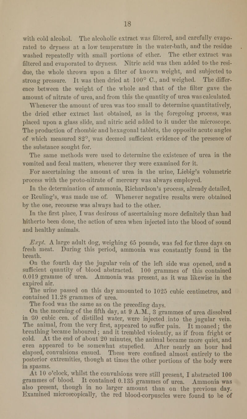 with cold alcohol. The alcoholic extract was filtered, and carefully evapo- rated to dryness at a low temperature in the water-bath, and the residue washed repeatedly with small portions of ether. The ether extract was filtered and evaporated to dryness. Nitric acid was then added to-the resi- due, the whole thrown upon a filter of known weight, and subjected to strong pressure. It was then dried at 100° C, and weighed. The differ- ence between the weight of the whole and that of the filter gave the amount of nitrate of urea, and from this the quantity of urea was calculated. Whenever the amount of urea was too small to determine quantitatively, the dried ether extract last obtained, as in the foregoing process, was placed upon a glass slide, and nitric acid added to it under the microscope. The production of rhombic and hexagonal tablets, the opposite acute angles of which measured 82°, was deemed sufficient evidence of the presence of the substance sought for. The same methods were used to determine the existence of urea in the vomited and fecal matters, whenever they were examined for it. For ascertaining the amount of urea in the urine, Liebig's volumetric process with the proto-nitrate of mercury was always employed. In the determination of ammonia, Richardson's process, already detailed, or Reuling's, was made use of. Whenever negative results were obtained by the one, recourse was always had to the other. In the first place, I was desirous of ascertaining more definitely than had hitherto been done, the action of urea when injected into the blood of sound and healthy animals. Expt. A large adult dog, weighing 65 pounds, was fed for three days on fresh meat. During this period, ammonia was constantly found in the breath. On the fourth day the jugular vein of the left side was opened, and a sufficient quantity of blood abstracted. 100 grammes of this contained 0.019 gramme of urea. Ammonia was present, as it was likewise in the expired air. The urine passed on this day amounted to 1025 cubic centimetres, and contained 11.28 grammes of urea. The food was the same as on the preceding days. On the morning of the fifth day, at 9 A.M., 3 grammes of urea dissolved in -30 cubic cen. of distilled water, were injected into the jugular vein. The animal, from the very first, appeared to suffer pain. It moaned; the breathing became laboured; and it trembled violently, as if from fright or cold. At the end of about 20 minutes, the animal became more quiet, and even appeared to be somewhat stupefied. After nearly an hour had elapsed, convulsions ensued. These were confined almost entirely to the posterior extremities, though at times the other portions of the body were in spasms. At 10 o'clock, whilst the convulsions were still present, I abstracted 100 grammes of blood. It contained 0.135 grammes of urea. Ammonia was also present, though in no larger amount than on the previous day. Examined microscopically, the red blood-corpuscles were found to be of