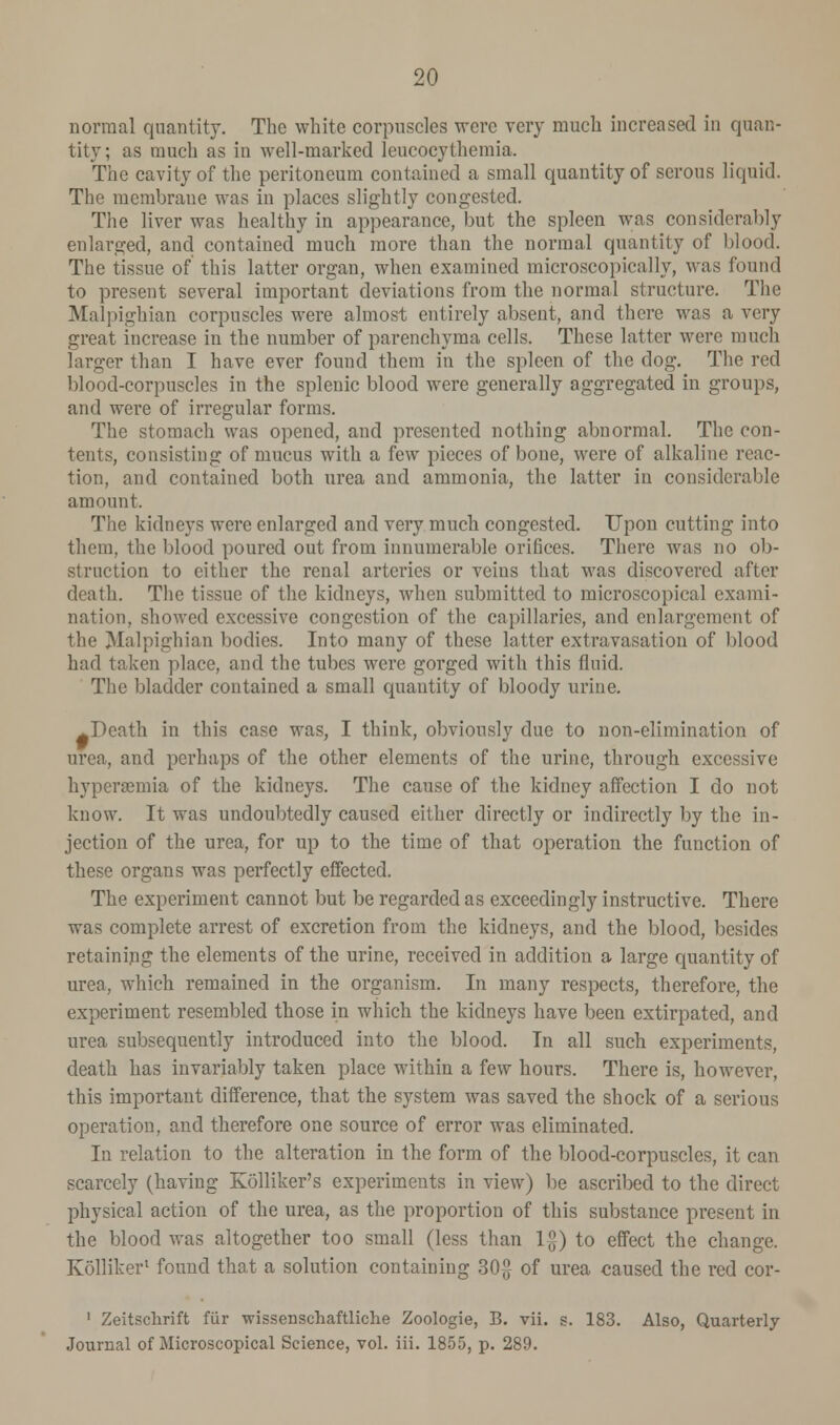 normal quantity. The white corpuscles were very much increased in quan- tity; as much as in well-marked leucocythemia. The cavity of the peritoneum contained a small quantity of serous liquid. The membrane was in places slightly congested. The liver was healthy in appearance, but the spleen was considerably enlarged, and contained much more than the normal quantity of blood. The tissue of this latter organ, when examined microscopically, was found to present several important deviations from the normal structure. The Malpighian corpuscles were almost entirely absent, and there was a very great increase in the number of parenchyma cells. These latter were much larger than I have ever found them in the spleen of the dog. The red blood-corpuscles in the splenic blood were generally aggregated in groups, and were of irregular forms. The stomach was opened, and presented nothing abnormal. The con- tents, consisting of mucus with a few pieces of bone, were of alkaline reac- tion, and contained both urea and ammonia, the latter in considerable amount. The kidneys were enlarged and very much congested. Upon cutting into them, the blood poured out from innumerable orifices. There was no ob- struction to either the renal arteries or veins that was discovered after death. The tissue of the kidneys, when submitted to microscopical exami- nation, showed excessive congestion of the capillaries, and enlargement of the Malpighian bodies. Into many of these latter extravasation of blood had taken place, and the tubes were gorged with this fluid. The bladder contained a small quantity of bloody urine. ^Dcath in this case was, I think, obviously due to non-elimination of urea, and perhaps of the other elements of the urine, through excessive hyperemia of the kidneys. The cause of the kidney affection I do not know. It was undoubtedly caused either directly or indirectly by the in- jection of the urea, for up to the time of that operation the function of these organs was perfectly effected. The experiment cannot but be regarded as exceedingly instructive. There was complete arrest of excretion from the kidneys, and the blood, besides retaining the elements of the urine, received in addition a large quantity of urea, which remained in the organism. In many respects, therefore, the experiment resembled those in which the kidneys have been extirpated, and urea subsequently introduced into the blood. In all such experiments, death has invariably taken place within a few hours. There is, however, this important difference, that the system was saved the shock of a serious operation, and therefore one source of error was eliminated. In relation to the alteration in the form of the blood-corpuscles, it can scarcely (having Kolliker's experiments in view) be ascribed to the direct physical action of the urea, as the proportion of this substance present in the blood was altogether too small (less than 1$) to effect the change. Kolliker1 found that a solution containing 30-°- of urea caused the red cor- 1 Zeitsclirift fur wissenschaftliche Zoologie, B. vii. s. 183. Also, Quarterly Journal of Microscopical Science, vol. iii. 1855, p. 289.