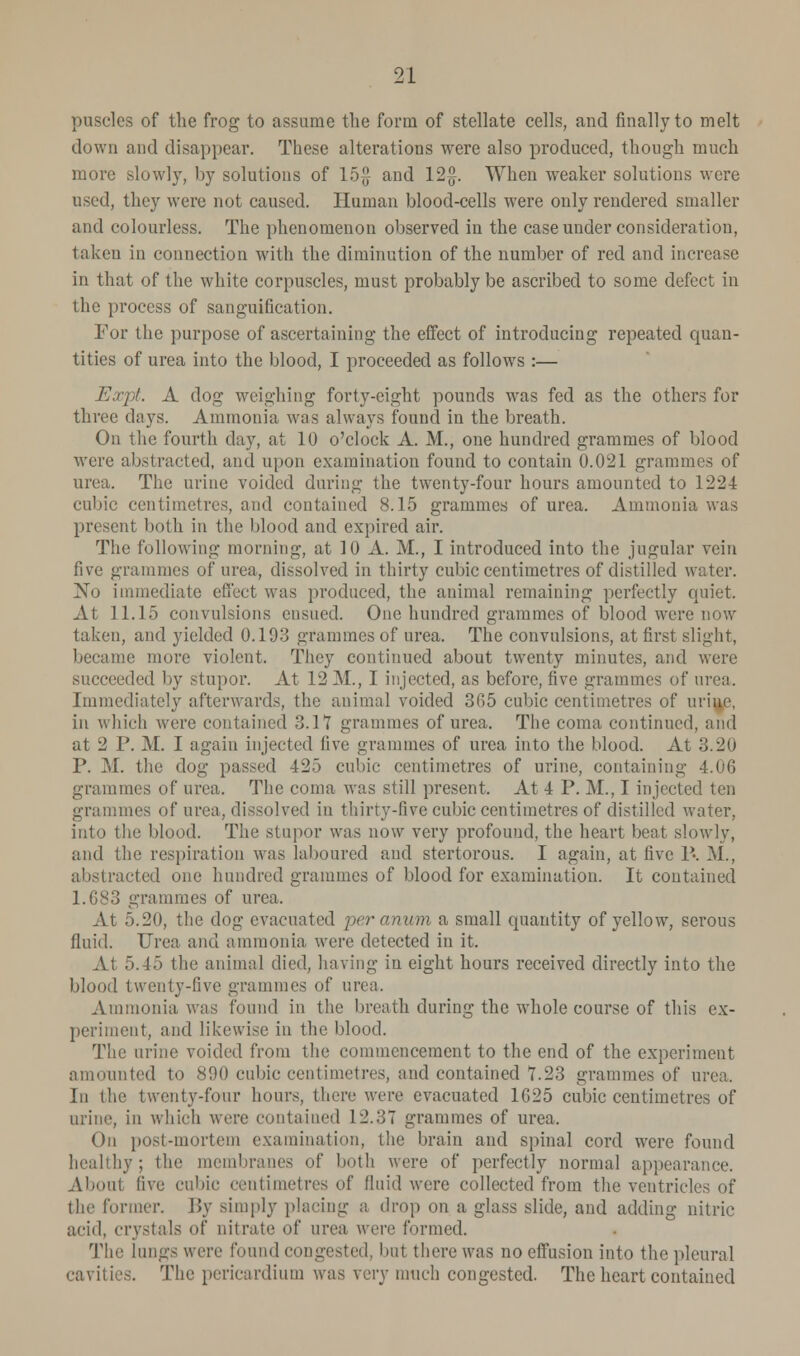 puscles of the frog to assume the form of stellate cells, and finally to melt down and disappear. These alterations were also produced, though much more slowly, by solutions of 15£ and 12$. When weaker solutions were used, they were not caused. Human blood-cells were only rendered smaller and colourless. The phenomenon observed in the case under consideration, taken in connection with the diminution of the number of red and increase in that of the white corpuscles, must probably be ascribed to some defect in the process of sanguification. For the purpose of ascertaining the effect of introducing repeated quan- tities of urea into the blood, I proceeded as follows :— Expt. A dog weighing forty-eight pounds was fed as the others for three days. Ammonia was always found in the breath. On the fourth day, at 10 o'clock A. M., one hundred grammes of blood were abstracted, and upon examination found to contain 0.021 grammes of urea. The urine voided during the twenty-four hours amounted to 1224 cubic centimetres, and contained 8.15 grammes of urea. Ammonia was present both in the blood and expired air. The following morning, at 10 A. M.f I introduced into the jugular vein five grammes of urea, dissolved in thirty cubic centimetres of distilled water. No immediate effect was produced, the animal remaining perfectly quiet. At 11.15 convulsions ensued. One hundred grammes of blood were now taken, and yielded 0.193 grammes of urea. The convulsions, at first slight, became more violent. They continued about twenty minutes, and were succeeded by stupor. At 12 M., I injected, as before, five grammes of urea. Immediately afterwards, the animal voided 365 cubic centimetres of uri^e, in which were contained 3.11 grammes of urea. The coma continued, and at 2 P. M. I again injected live grammes of urea into the blood. At 3.20 P. M. the dog passed 425 cubic centimetres of urine, containing 4.06 grammes of urea. The coma was still present. At 4 P. M., I injected ten grammes of urea, dissolved in thirty-five cubic centimetres of distilled water, into the blood. The stupor was now very profound, the heart beat slowly, and the respiration was laboured and stertoi'ous. I again, at five P. M., abstracted one hundred grammes of blood for examination. It contained 1.683 grammes of urea. At 5.20, the dog evacuated 'peranum a small quantity of yellow, serous fluid. Urea and ammonia were detected in it. At 5.45 the animal died, having in eight hours received directly into the blood twenty-five grammes of urea. Ammonia was found in the breath during the whole course of this ex- periment, and likewise in the blood. The urine voided from the commencement to the end of the experiment amounted to 890 cubic centimetres, and contained 7.23 grammes of urea. In the twenty-four hours, there were evacuated 1025 cubic centimetres of urine, in winch were contained 12.37 grammes of urea. On posf-mortem examination, the brain and spinal cord were found healthy; the membranes of both were of perfectly normal appearance. About five cubic centimetres of fluid were collected from the ventricl the former. By simply placing a drop on a glass slide, and adding nitric acid, crystals of nitrate of urea were formed. The lungs were found congested, but there was no effusion into the pleural cavities. The pericardium was very much congested. The heart contained