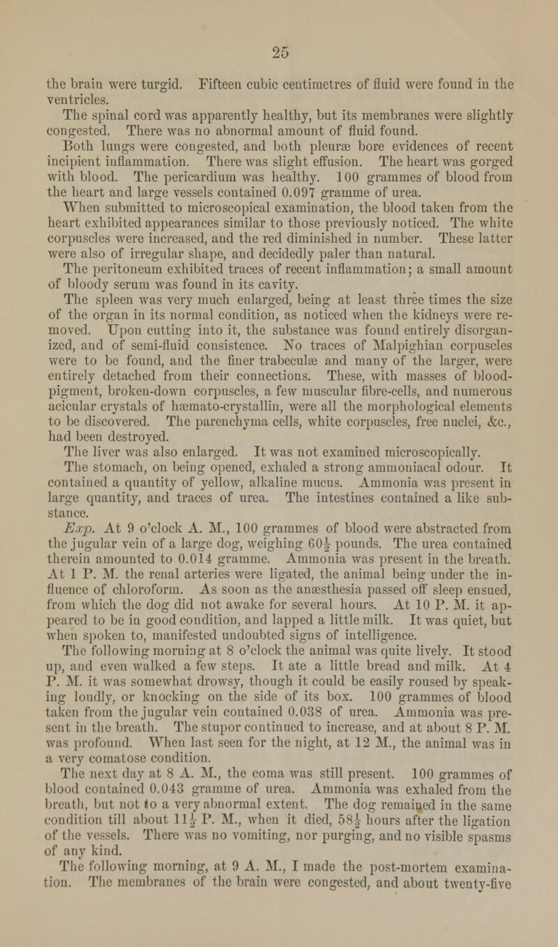 the brain were turgid. Fifteen cubic centimetres of fluid were found in the ventricles. The spinal cord was apparently healthy, but its membranes were slightly congested. There was no abnormal amount of fluid found. Both lungs were congested, and both pleurae bore evidences of recent incipient inflammation. There was slight effusion. The heart was gorged with blood. The pericardium was healthy. 100 grammes of blood from the heart and large vessels contained 0.097 gramme of urea. When submitted to microscopical examination, the blood taken from the heart exhibited appearances similar to those previously noticed. The white corpuscles were increased, and the red diminished in number. These latter were also of irregular shape, and decidedly paler than natural. The peritoneum exhibited traces of recent inflammation; a small amount of bloody serum was found in its cavity. The spleen was very much enlarged, being at least three times the size of the organ in its normal condition, as noticed when the kidneys were re- moved. Upon cutting into it, the substance was found entirely disorgan- ized, and of semi-fluid consistence. No traces of Malpighian corpuscles were to be found, and the finer trabecule and many of the larger, were entirely detached from their connections. These, with masses of blood- pigment, broken-down corpuscles, a few muscular fibre-cells, and numerous acicular crystals of haemato-crystallin, were all the morphological elements to be discovered. The parenchyma cells, white corpuscles, free nuclei, &c, had been destroyed. The liver was also enlarged. It was not examined microscopically. The stomach, on being opened, exhaled a strong ammoniacal odour. It contained a quantity of yellow, alkaline mucus. Ammonia was present in large quantity, and traces of urea. The intestines contained a like sub- stance. Exp. At 9 o'clock A. M., 100 grammes of blood were abstracted from the jugular vein of a large dog, weighing 60^ pounds. The urea contained therein amounted to 0.014 gramme. Ammonia was present in the breath. At 1 P. M. the renal arteries were ligated, the animal being under the in- fluence of chloroform. As soon as the anaesthesia passed off sleep ensued, from which the dog did not awake for several hours. At 10 P. M. it ap- peared to be in good condition, and lapped a little milk. It was quiet, but when spoken to, manifested undoubted signs of intelligence. The following morning at 8 o'clock the animal was quite lively. It stood up, and even walked a few steps. It ate a little bread and milk. At 4 P. M. it was somewhat drowsy, though it could be easily roused by speak- ing loudly, or knocking on the side of its box. 100 grammes of blood taken from the jugular vein contained 0.038 of urea. Ammonia was pre- sent in the breath. The stupor continued to increase, and at about 8 P. M. was profound. When last seen for the night, at 12 M., the animal was in a very comatose condition. The next day at 8 A. M., the coma was still present. 100 grammes of blood contained 0.043 gramme of urea. Ammonia was exhaled from the breath, but not to a very abnormal extent. The dog remained in the same condition till about \\h P. M., when it died, 58^ hours after the ligation of the vessels. There was no vomiting, nor purging, and no visible spasms of any kind. The following morning, at 9 A. M., I made the post-mortem examina- tion. The membranes of the brain were congested, and about twenty-five