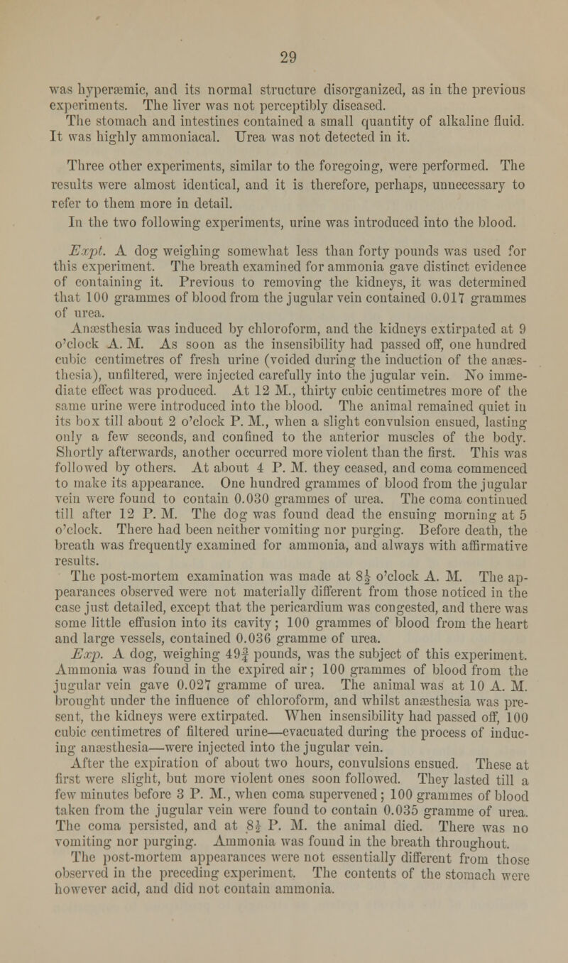 was hyperaemic, and its normal structure disorganized, as in the previous experiments. The liver was not perceptibly diseased. The stomach and intestines contained a small quantity of alkaline fluid. It was highly ammoniacal. Urea was not detected in it. Three other experiments, similar to the foregoing, were performed. The results were almost identical, and it is therefore, perhaps, unnecessary to refer to them more in detail. In the two following experiments, urine was introduced into the blood. Expt. A dog weighing somewhat less than forty pounds was used for this experiment. The breath examined for ammonia gave distinct evidence of containing it. Previous to removing the kidneys, it was determined that 100 grammes of blood from the jugular vein contained 0.017 grammes of urea. Anaesthesia was induced by chloroform, and the kidneys extirpated at 9 o'clock A. M. As soon as the insensibility had passed off, one hundred cubic centimetres of fresh urine (voided during the induction of the anaes- thesia), nnfiltered, were injected carefully into the jugular vein. Xo imme- diate effect was produced. At 12 M., thirty cubic centimetres more of the same urine were introduced into the blood. The animal remained quiet in its box till about 2 o'clock P. M., when a slight convulsion ensued, lasting only a few seconds, and confined to the anterior muscles of the body. Shortly afterwards, another occurred more violent than the first. This was followed by others. At about 4 P. M. they ceased, and coma commenced to make its appearance. One hundred grammes of blood from the jugular vein were found to contain 0.030 grammes of urea. The coma continued till after 12 P. M. The dog was found dead the ensuing morning at 5 o'clock. There had been neither vomiting nor purging. Before death, the breath was frequently examined for ammonia, and always with affirmative results. The post-mortem examination was made at 8^ o'clock A. M. The ap- pearances observed were not materially different from those noticed in the case just detailed, except that the pericardium was congested, and there was some little effusion into its cavity; 100 grammes of blood from the heart and large vessels, contained 0.036 gramme of urea. E.ip. A dog, weighing 49f pounds, was the subject of this experiment. Ammonia was found in the expired air; 100 grammes of blood from the jugular vein gave 0.027 gramme of urea. The animal was at 10 A. M. brought under the influence of chloroform, and whilst anaesthesia was pre- sent, the kidneys were extirpated. When insensibility had passed off, 100 cubic centimetres of filtered urine—evacuated during the process of induc- ing anaesthesia—were injected into the jugular vein. After the expiration of about two hours, convulsions ensued. These at first were slight, but more violent ones soon followed. They lasted till a few minutes before 3 P. M., when coma supervened; 100 grammes of blood taken from the jugular vein were found to contain 0.035 gramme of urea. The coma persisted, and at 8$ P. M. the animal died. There was no vomiting nor purging. Ammonia was found in the breath throughout. The post-mortem appearances were not essentially different from those observed in the preceding experiment. The contents of the stomach were however acid, and did not contain ammonia.