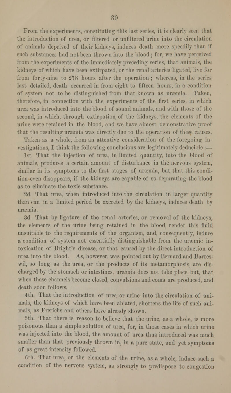 From the experiments, constituting this last series, it is clearly seen that the introduction of urea, or filtered or unfiltered urine into the circulation of animals deprived of their kidneys, induces death more speedily than if such substances had not been thrown into the blood; for, we have perceived from the experiments of the immediately preceding series, that animals, the kidneys of which have been extirpated, or the renal arteries ligated, live for from forty-nine to 278 hours after the operation ; whereas, in the series last detailed, death occurred in from eight to fifteen hours, in a condition of system not to be distinguished from that known as uraemia. Taken, therefore, in connection with the experiments of the first series, in which urea was introduced into the blood of sound animals, and with those of the second, in which, through extirpation of the kidneys, the elements of the urine were retained in the blood, and we have almost demonstrative proof that the resulting uraemia was directly due to the operation of these cau Taken as a whole, from an attentive consideration of the foregoing in- vestigations, I think the following conclusions are legitimately deducible :— 1st. That the injection of urea, in limited quantity, into the blood of animals, produces a certain amount of disturbance in the nervous system, similar in its symptoms to the first stages of uraemia, but that this condi- tion even disappears, if the kidneys are capable of so depurating the blood as to eliminate the toxic substance. 2d. That urea, when introduced into the circulation in larger quantity than can in a limited period be excreted by the kidneys, induces death by uraemia. 3d. That by ligature of the renal arteries, or removal of the kidneys, the elements of the urine being retained in the blood, render this fluid unsuitable to the requirements of the organism, and, consequently, induce a condition of system not essentially distinguishable from the uramiic in- toxication of Bright's disease, or that caused by the direct introduction of urea into the blood. As, however, was pointed out by Bernard and Barres- wil, so long as the urea, or the products of its metamorphosis, are dis- charged by the stomach or intestines, uraemia does not take place, but, that when these channels become closed, convulsions and coma are produced, and death soon follows. 4th. That the introduction of urea or urine into the circulation of ani- mals, the kidneys of which have been ablated, shortens the life of such ani- mals, as Frerichs and others have already shown. 5th. That there is reason to believe that the urine, as a whole, is more poisonous than a simple solution of urea, for, in those cases in which urine was injected into the blood, the amount of urea thus introduced was much smaller than that previously thrown in, in a pure state, and yet symptoms of as great intensity followed. 6th. That urea, or the elements of the urine, as a whole, induce such a condition of the nervous system, as strongly to predispose to congestion