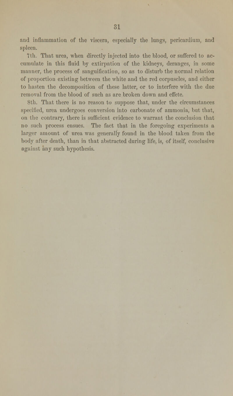 and inflammation of the viscera, especially the lungs, pericardium, and spleen. 7Hi. That urea, when directly injected into the blood, or suffered to ac- cumulate in this fluid by extirpation of the kidneys, deranges, in some manner, the process of sanguification, so as to disturb the normal relation of proportion existing between the white and the red corpuscles, and either to hasten the decomposition of these latter, or to interfere with the due removal from the blood of such as are broken down and effete. 8th. That there is no reason to suppose that, under the circumstances specified, urea undergoes conversion into carbonate of ammonia, but that, on the contrary, there is sufficient evidence to warrant the conclusion that no such process ensues. The fact that in the foregoing experiments a larger amount of urea was generally found in the blood taken from the body after death, than in that abstracted during life, is, of itself, conclusive against any such hypothesis.