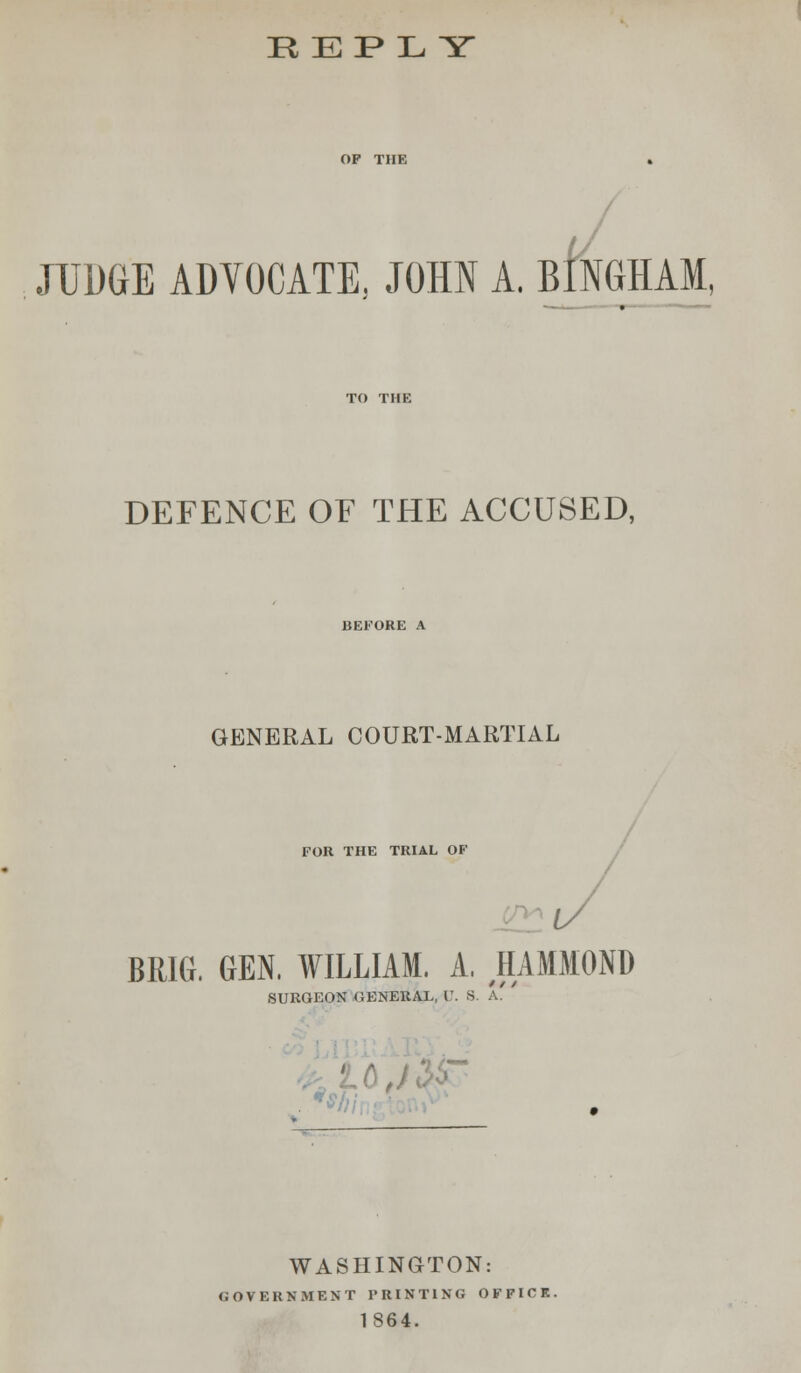 REPLY JUDGE ADYOCATE, JOHN A, BINGHAM, DEFENCE OF THE ACCUSED, GENERAL COURT-MARTIAL FOR THE TRIAL OF BRIG. GEN, WILLIAM. A. HAMMOND SURGEON GENERAL, U. 8 A. WASHINGTON: GOVERNMENT PRINTING OFFICE. 1864.