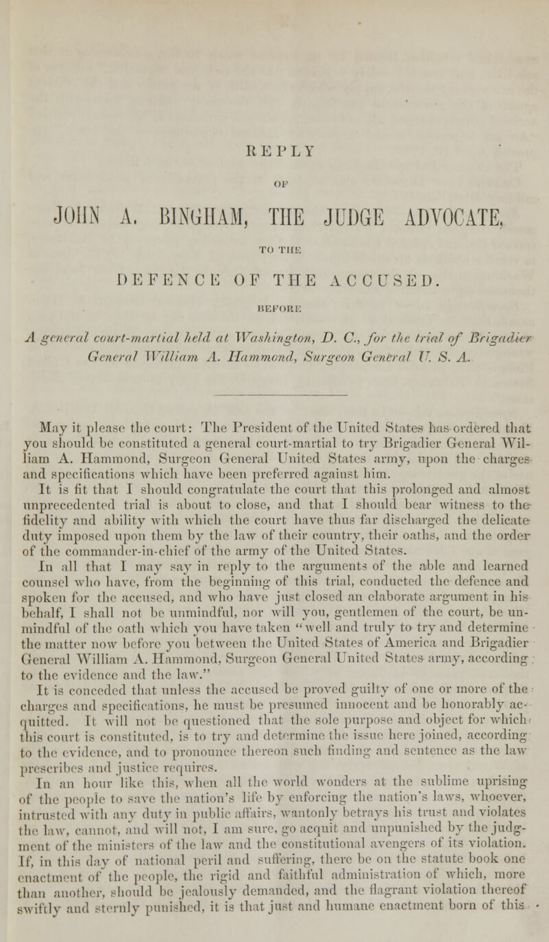 U EPLY JOHN A, BINGHAM, THE JUDGE ADVOCATE. TO THE DEFENCE OF THE ACCUSED. BEFORE A general court-martial held at Washington, D. C, for tin- trial of Brigadier General William A. Hammond, Surgeon General U. S. A. May it please the court: The President of the United .States ha ordi red that you should be constituted a general court-martial to try Brigadier General Wil- liam A. Hammond, Surgeon General United Slates army, upon the charges and specifications which have been preferred against him. It is fit that I should congratulate the court that this prolonged and almost unprecedented trial is about to close, and that I should bear witness to the fidelity and ability with which the court have thus far discharged the delicate duty imposed upon them by the law of their country, their oaths, and the order of the commander-in-chief of the army of the United States. In all that I may say in reply to the arguments of the able and learned counsel who have, from the beginning of this trial, conducted the defence and spoken for the accused, and who have just closed an elaborate argument in his behalf, I shall not be unmindful, nor will you, gentlemen of the court, be un- mindful of the oath which you have taken well and truly to try and determine the matter now before you between the United States of America and Brigadier General William A. Hammond, Surgeon General United States army, according to the evidence and the law. It is conceded that unless the accused be proved guilty of one or more of the charges and specifications, he must be presumed innocent and be honorably ac- quitted. It will not be questioned that the sole purpose and object for which this courl is constituted, is to try and determine the issue here joined, according to the evidence, and to pronounce thereon such finding and sentence as the law prescribes and justice requires. In an hour like this, when all the world wonders at the sublime uprising of the people to save the nation's life by enforcing the nation's laws, whoever, intrusted with any duty in public affairs, wantonly betrays his trust and violates the law, cannot, and will not, I am sure, go acquit and unpunished by the judg- ment of the ministers of the law and the constitutional avengers of its violation. If, in this day of national peril and suffering, there be on the statute book one enactment of the people, the rigid and faithful administration of which, more than another, should be jealously demanded, and the flagrant violation thereof BWiftly and Sternly punished, it is that just and humane enactment born of tins