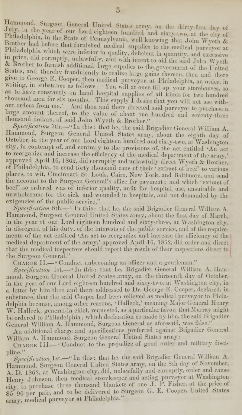 u th■  c Gk»f1 Uiutod Bute, army, on the thirty-first day of July in the year of our Lord e.ghteen hundred and sixty-two, at the city of . d,lplna >n the State of Pennsylvania, well knowing that John Wye b cV ?,i d i ihi.:r»that tun',,(1 medu,al 8upp]ieB to the medical I—v-* 1 lul.ui, |ph,a which were mfenor in quality, deficient in quantity, and excessive m price, did corruptly unlawfully, and with intent to aid the said John Wyelh rJ:™ . itoJ?™h/ddihonal large supplies to the.government of the United btates.and thereby fraudulently to realize large gains thereon, then and there give to George L. Cooper, then medical purveyor at Philadelphia, an order, in writing, in substance as follows: 'You will at once fill up your storehous as to have constantly on hand hospital supplies of all kinds for two hundred thousand men for six months. This supply J desire that you will not use with- out orders from me.' And then and there directed said purveyor to purchase a large amount thereof, to the value of about one hundred and seventy-three thousand dollars, of said John Wyeth & Brother. Specification 7th.—In this: that he, the said Brigadier General William A. Hammond, Surgeon General United States army, about the eighth day of October, in the year of our Lord eighteen hundred and sixty-1 wo. at Washington city, in contempt of, and contrary to the provisions of, the act entitled 'AiTact to reorganize and increase the efficiency of the medical department of the army,' approved April 1G, 1862, did corruptly and unlawfully direct Wyeth & Brother, of Philadelphia, to send forty thousand cans of their 'extract of beef' to various places, to wit, Cincinnati, St. Louis, Cairo, New York, and Baltimore, and Bend the account to the Surgeon General's office for payment; and which 'extract of beef so ordered was of inferior quality, unfit for hospital use, unsuitable and unwholesome for the sick and wounded in hospitals, and not demanded by the exigencies of the public service. Specification Sth.—In this: that he, the said Brigadier General William A. Hammond, Surgeon General United States army, about the first day of 31 arch, in the year of our Lord eighteen hundred and sixty-three, at Washington city, in disregard of his duty, of the interests of the public service, and of the require- ments of the act entitled 'An act to reorganize and increase the efficiency of the medical department of the army,' approved April 16, 1862, did order and direct j that the medical inspectors should report the result of their inspections direct to the Surgeon General. Charge II.—Conduct unbecoming an officer and a gentleman. Specification 1st.—In this: that he, Brigadier General William A. Ham- mond.. Surgeon General United States army, on the thirteenth day of October, in the year of our Lord eighteen hundred and sixty-two, at Washington city, in a letter by him then and there addressed to Dr. George E. Cooper, declared, in substance, that the said Cooper had been relieved as medical purveyor in Phila- delphia because, among other reasons, ' llalleck,' meaning Major General Henry \Y. Halleck, general-in-chief, requested, as a particular favor, that Murray might be ordered to Philadelphia; which declaration so made by him, the said Brigadier General William A. Hammond, Surgeon General as aforesaid, was false. An additional charge and specifications preferred against Brigadier General William A. Hammond, Surgeon General United States army: CHARGE III.—Conduct to the prejudice of good order and military disci- pline. Specification Is!.—In this: that he, the said Brigadier General \\ dliam A. Hammond, Surgeon General United States army, on the 8th day of November, A. D. 1862, at Washington city, did, unlawfully and corruptly, order and cause Henry Johnson, then medical storekeeper and acting purveyor at Washington city to purchase three thousand blankets of one J. P. Fisher, at the pr $5 90 per pair, and to be delivered to Surgeon G. E. Cooper, 1 nited States army, medical purveyor at Philadelphia.