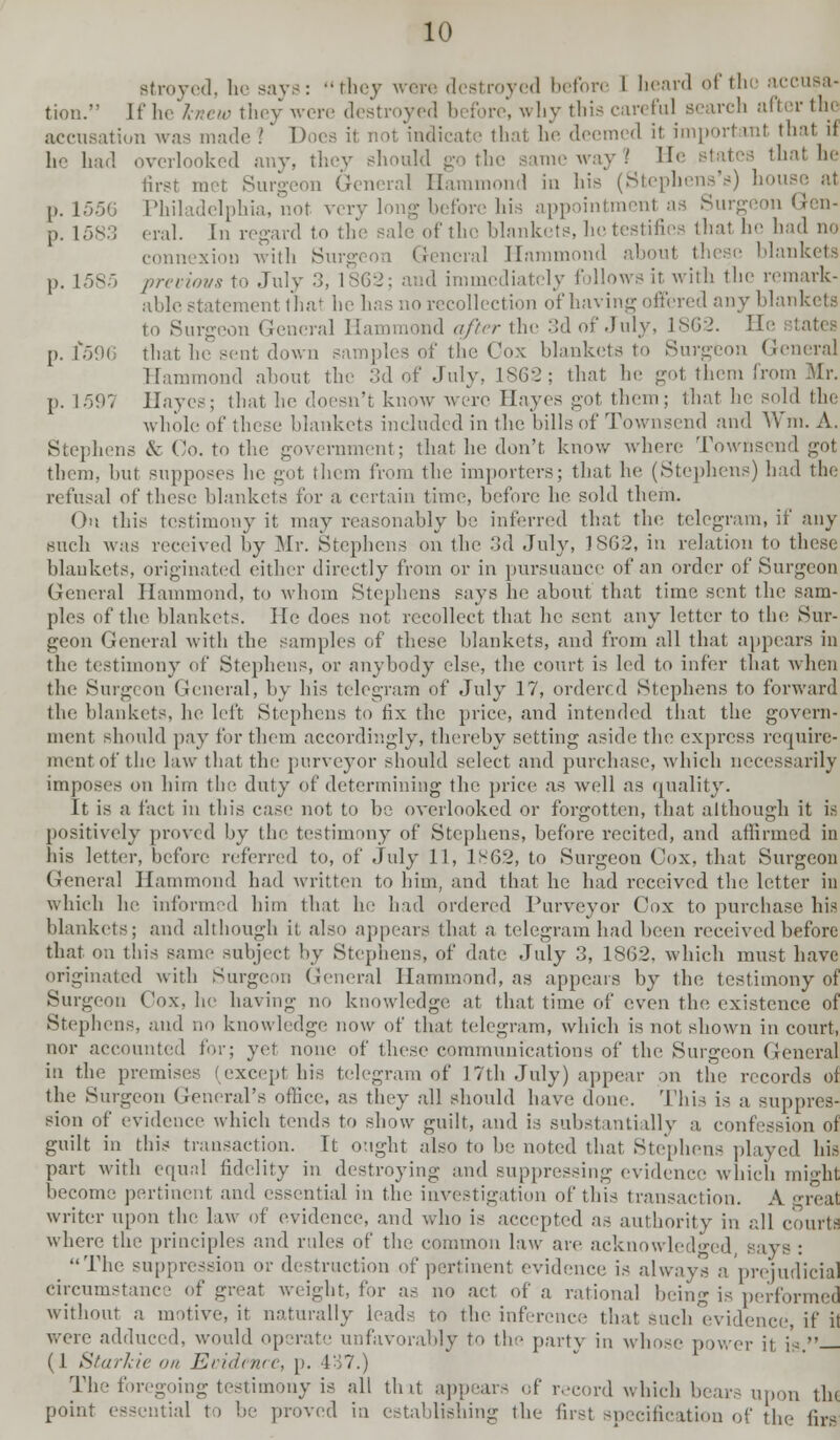 Btroyed, he say,-: they were destroyed before 1 heard of the accusa- tion. If he knew they were destroyed before, why this careful search after the accusation was made ? Does it not indicate that he deemed it import ml that u id overlooked any, they should ■■<<■ way .' H< that he first met Surgeon General Hammond in his (Stephens's) house at p. 1556 Philadelphia, not very long before his appointmenl as Surgeon Gen- p. 1583 eral. In regard to the sale of the blankets, he testifies that he had no connexion with Surgeon General Hammond about these blankets p. L585 preciovs to -July 3, 1862; and immediately follows it with the remark- able statement that lie has no recollect inn of having offered any blankets to Surgeon General Hammond after the 3d of July, 1S62. He p. 1*596 that he sent down samples of the Cox blankets to Surgeon General Hammond about the 3d of .Tidy, 1S62 ; that he got them from Mr. p. 1-597 Hayes; that, he doesn't know were Hayes got them; that he sold the whole of these blankets included in the bills of Townsend and Win. A. Stephens & Co. to the government; that he don't know where Townsend got them, but supposes he got them from the importers; that he (Stephens) had the refusal of these blankets for a, certain time, before he sold them. On this testimony it may reasonably be inferred that the telegram, if any such was received by Mr. Stephens on the 3d July, 1SG2, in relation to these blankets, originated either directly from or in pursuance of an order of Surgeon General Hammond, to whom Stephens says he about that time sent the sam- ples of the blankets. He does not recollect that be sent any letter to the Sur- geon General with the samples of these blankets, and from all that appears in the testimony of Stephens, or anybody else, the court is led to infer that when the Surgeon General, by his telegram of July 17, ordered Stephens to forward the blankets, he left Stephens to fix the price, and intended that the govern- ment should pay for them accordingly, thereby setting aside the express require- ment of the law that the purveyor should select and purchase, which necessarily imposes on him the duty of determining the price as well as quality. It is a fact in this case not to be overlooked or forgotten, that although it is positively proved by the testimony of Stephens, before recited, and affirmed in his letter, before referred to, of July 11, 1S62, to Surgeon Cox, that Surgeon General Hammond had written to him, and that he had received the letter in which he informed him that he had ordered Purveyor Cox to purchase his blankets; and although it also appears that a telegram had been received before that on this same subject by Stephens, of date July 3, 1862, which must have originated with Surgeon General Hammond, as appears by the testimony of Surgeon Cox, he having no knowledge at that time of even the existence of Stephens, and no knowledge now of that telegram, which is not shown in court, nor accounted for; yet none of these communications of the Surgeon General in the premises (except his telegram of 17th July) appear on the records of the Surgeon General's office, as they all should have done. This is a suppres- sion of evidence which tends to show guilt, and is substantially a confession of guilt in this transaction. It ought also to be noted that Stephens played his part with equal fidelity in destroying and suppressing evidence which might become pertinent and essential in the investigation of this transaction. A great writer upon the law of evidence, and who is accepted as authority in all courtfi where the principles and rules of the common law are acknowledged, says : The suppression or destruction of pertinent evidence is always a prejudicial circumstance of great weight, for as no act of a rational being is performed without a motive, it naturally leads to the inference that such'evidence, if it were adduced, would operate unfavorably to the party in whose power ii i — (1 Starkie on Evidence, p. 437.) The foregoing testimony is all tint appears of record which bears upon tin point essential to be proved in establishing the first specification of the firs