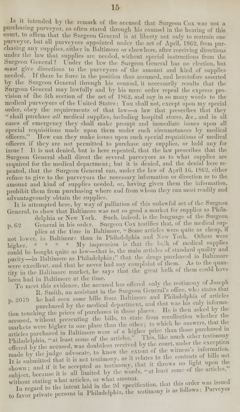 1b  .intended by Ihe remark of the accused that Surgeon Cox was not a purchasing purveyor, bo often stated through his counsel in the hearing of this court, to affirm that the Surgeon General is at liberty not only to restrain one purveyor, but all purveyors appointed under the act of April, 1862, from pur- chasing any supplies, either in Baltimore or elsewhere, after receiving directions under the law thai supplies are needed, without special instructions from the Surgeon General? Under the law the Surgeon General lias no election, but must give directions to the purveyors of the amount and kind of supplies needed. If there be force in the position thus assumed, and heretofore asserted by the Surgeon General through his counsel, it necessarily results that the Surgeon General may lawfully and by his mere order repeal the express pro- vision of the .Oth section of the act of 1SG2, and say in so many words to the medical purveyors of the United States: You shall not, except upon my special order, obey the requirements of that law—a law that prescribes that they shall purchase all medical supplies, including hospital stores, &c, and in all cases of emergency they shall make prompt and immediate issues upon all special requisitions made upon them under such circumstances by medical officers. How can they make issues upon such special requisitions of medic,d officers if they are not permitted to purchase any supplies, or hold any for issue? It is not denied, hut is here repeated, that the law prescribes that the Surgeon General shall direct the several purveyors as to what BUpplies are required for the medical department; but it is denied, and the denial hero re- peated, that the Surgeon General can, under the law of April 1(J, 1862, either refuse to give to the purveyors the necessary information or direction as to the amount and kind of supplies needed, or, having given them the information, prohibit them from purchasing where and from whom they can mo.-t readily and advantageously obtain the supplies. It is attempted here, by way of palliation of this unlawful act of the Sin. General, to show that Baltimore was not so good a market for supplies as Phila- delphia or New York. Such, indeed, is the language of the Sui p. 62 General in his order. Surgeon Cox testifies that, of the medical sup- plies at the time in Baltimore. ••Some articles were quite as cheap, if not lower, in Baltimore than in Philadelphia and New York. Others were higher * * ;;: * My impression is that, the bulk of medical supplies could be bought quite as low—that is, the main article, of standard quality and purity—in Baltimore as Philadelphia; that the drugs purchased in Baltimore were excellent, and that he never had any complaint of them. As to the quan- tity in the Baltimore market, he says that the great hulk of them could have been had in Baltimore at the time. . To raCe1 this evidence, the accused has ..tiered only the testimony of Joseph It. Smith, an assistant in the Surgeon General's office, wh , states that D 2079 he had seen some hills from Baltimore and Philadelphia of articles 1'  ■ purchased by the medical department, and that was Ins only informa- tion touchig the prices of purchases in thoseplaces. Heathen asked bj the at the sed in mony e. ^K'l!? ,.,.-• judge advocate, to know the extent of the witness, my nation - submiUed that it is not testimony, as it relate, to the contents of bills not