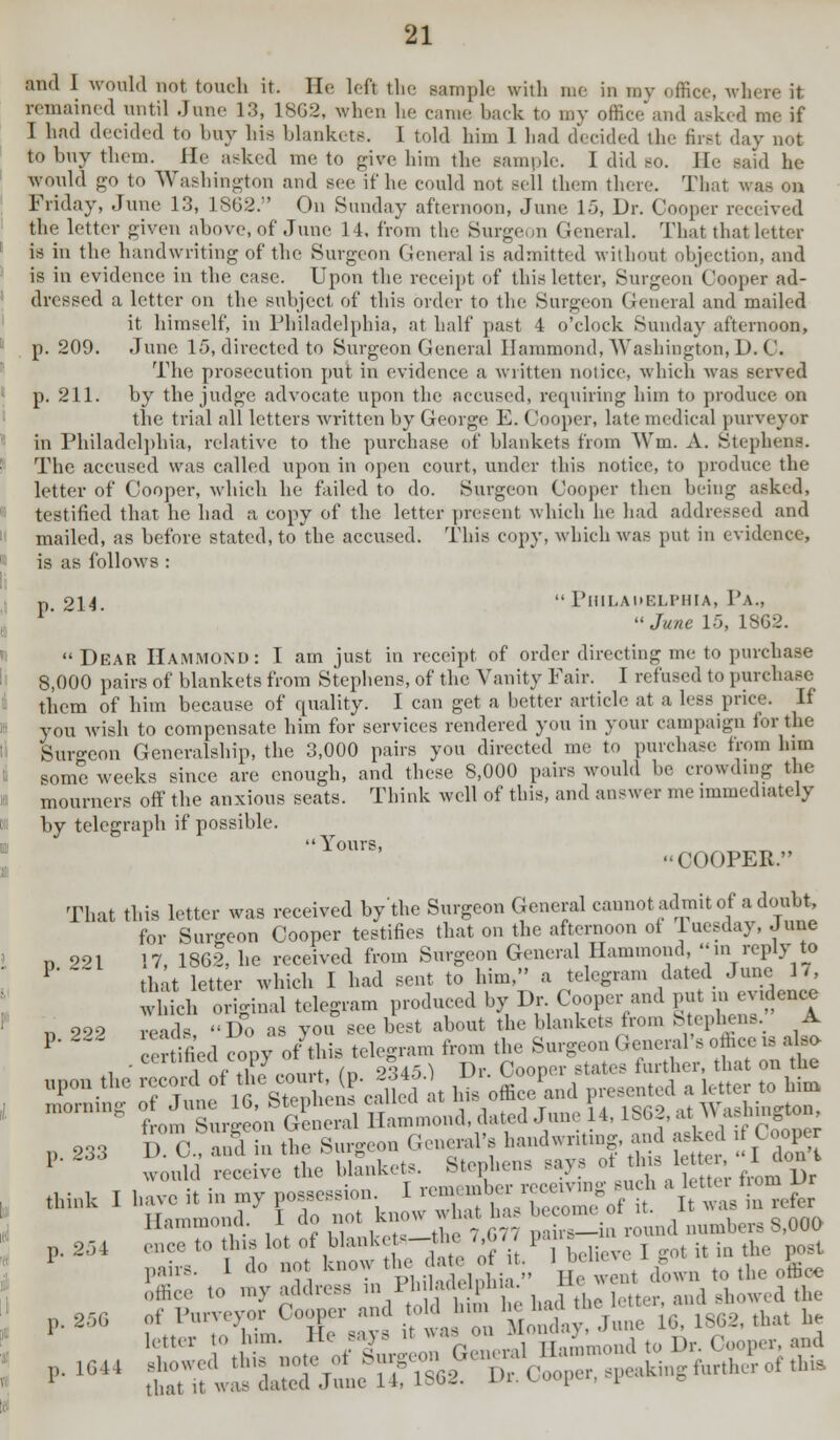 and I would not touch it. He left the sample with me in my office, where it remained until June 13, 18G2, when lie came back to my office and asked me if I had decided to buy his blankets. 1 told him 1 had decided the first day not to buy them. He asked me to give him tin- sample. I did so. II- said he would go to Washington and see if he could not sell them there. That was on Friday, June 13, 1862. On Sunday afternoon, June 15, Dr. Cooper received the letter given above, of June 14, from the Surgeon General. That that letter is in the handwriting of the Surgeon General is admitted without objection, and is in evidence in the case. Upon the receipt of this letter, Surgeon Cooper ad- dressed a letter on the subject of this order to the Surgeon General and mailed it himself, in Philadelphia, at half past 4 o'clock Sunday afternoon, p. 209. June 15, directed to Surgeon General Hammond, Washington, D. C. The prosecution put in evidence a written notice, which was served p. 211. by the judge advocate upon the accused, requiring him to produce on the trial all letters written by George E. Cooper, late medical purveyor in Philadelphia, relative to the purchase of blankets from Wm. A. Stephens. The accused was called upon in open court, under this notice, to produce the letter of Cooper, which he failed to do. Surgeon Cooper then being asked, testified that he had a copy of the letter present which he had addressed and mailed, as before stated, to the accused. This copy, which was put in evidence, is as follows : p_ 214.  Philadelphia, Pa.,  June 15, 1SG2. Dear Hammond: I am just in receipt of order directing me to purchase 8,000 pairs of blankets from Stephens, of the Vanity Fair. I refused to purchase them of him because of quality. I can get a better article at a less price. It you wish to compensate him for services rendered you in your campaign tor the Suro-eon Generalship, the 3,000 pairs you directed me to purchase from him some weeks since are enough, and these 8,000 pairs would be crowding the mourners off the anxious seats. Think well of this, and answer me immediately by telegraph if possible. Yours, COOPER. That this letter was received by the Surgeon General cannot admit of a doubt, for Sureeon Cooper testifies that on the afternoon ot luesday, June n 221 17 1862, he received from Surgeon General Hammond, in reply to P ~ that letter which I had sent to him, a telegram dated June 1/, which original telegram produced by Dr. Cooper and put in evidence « 202 reads, «d> as vou see best about the blankets from Stephens. A P' certified copy of this telegram from the Surgeon General's office is also , ceraneoLopj & .-Cooper states further, that on the Qpon the record of ^ ~^jg£jt SS presented a letter to him ^rDmg ImXLin SneS n 2,3 D O andin the Surgeon General's handwriting, and asked if Cooper P 233 wotdd revive the blanket. Stephens says of tins letter,'Ojon think , have it in my possession I ^^SSfJ? ^ M Hammond; I do not know what has becometf^ ^ g>00() >^ rr° ?i10no?K I r, 1 • pi.ilod.dnhia  He went (town to uie omev 0ffice to my address in 1 b I.hU pi) a a* p. 25G of Purveyor Cooper and toldJum ^^ a ^ ^ 1 letter to him. He says it was on M< and >-16 Sfw^Xl^Sn-fc *.**&*.