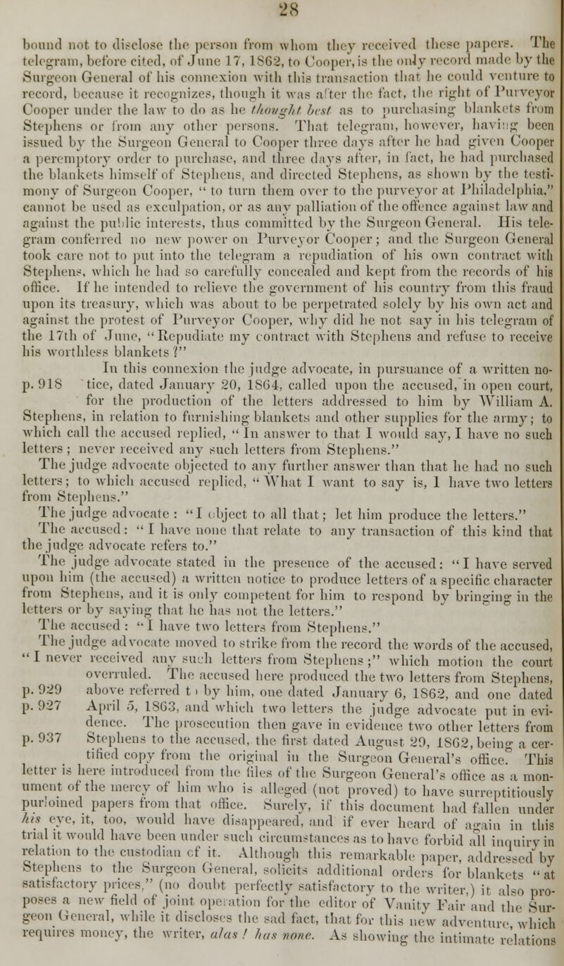 bound not to disclose the person from whom they received these papers. Tlie telegram, before cited, of June 17, 1868, to Cooper,ia the only record made by the Surgeon General of his connexion with this transaction thai he could venture to record, because it recognizes, though it was after the fact, the right of Purveyor Cooper under the law to do as he thought lust as to purchasing blankets in an Stephens or from any other persons. That telegram, however, having been issued by the Surgeon General to Cooper three days after he had given Cooper a peremptory order to purchase, and three days after, in fact, he had purchased the blankets himself of Stephens, and directed Stephens, as shown by the testi- mony of Surgeon Cooper,  to turn them over to the purveyor at Philadelphia,? cannot be used as exculpation, or as any palliation of the offence against law and against the public interests, thus committed by the Surgeon General. His tele- gram conferred no new power on Purveyor Cooper; and the Surgeon General took care not to put into the telegram a repudiation of bis own contract with Stephens, which he had so carefully concealed and kept from the records of his office. If be intended to relieve the government of bis country from this fraud upon its treasury, which was about to be perpetrated solely by bis own act and against the protest of Purveyor Cooper, why did be not say in his telegram of the 17th of June, Repudiate my contract with Stephens and refuse to receive bis worthless blankets'? In this connexion the judge advocate, in pursuance of a written no- p. 91S tice, dated January 20, 1864, called upon the accused, in open court, for the production of the letters addressed to him by William A. Stephens, in relation to furnishing blankets and other supplies for the army; to which call the accused replied,  In answer to that I would say, I have no such letters ; never received any such letters from Stephens. The judge advocate objected to any further answer than that be had no such letters; to which accused replied, What I want to say is, 1 have two letters from Stephens. The judge advocate : I object to all that; let him produce the letters. The accused:  I have none that relate to any transaction of this kind that the judge advocate refers to. The judge advocate stated in the presence of the accused: I have served upon him (the accused) a written notice to produce letters of a specific character from Stephens, and it is only competent for him to respond by bringing in the letters or by saying that he has not the letters. The accused : I have two letters from Stephens. The judge advocate moved to strike from the record the words of the accused, I never received any such letters from Stephens ; which motion the court overruled. The accused here produced the two letters from Stephens, p. 929 above referred t > by him, one dated January 6, 1S62, and one dated p. 927 April 5, 1863, and which two letters the judge advocate put in evi- dence. The prosecution then gave in evidence two other letters from p. 937 Stephens to the accused, the first dated August 29, ISG2,bein«- a cer- tified copy from the original in the Surgeon General's officer This letter is here introduced from the files of the Surgeon General's office as a mon- ument of the mercy of him who is alleged (not proved) to have surreptitiously purloined papers from that office. Surely, if this document had fallen under his eye, it, too, would have disappeared, and if ever heard of a°uin in this trial it would have been under such circumstances as to have forbid all inquiry in relation to the custodian cf it. Although this remarkable paper, addressed by Stephens to the Surgeon General, solicits additional orders for blankets & satisfactory prices, (no doubt perfectly satisfactory to the writer,) it also pro- poses a new field of joint operation for the editor of Vanity Fair and the bur- geon General, while it discloses the sad fact, that for this new adventure which requires money, the writer, alas ! has none. As showing the intimate relation!