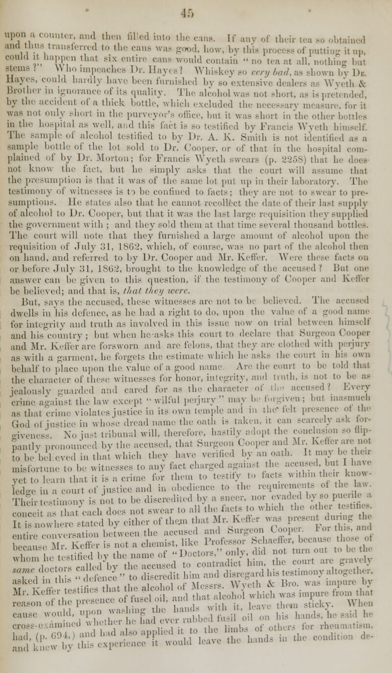 icir tea bo obtained in tne Hospital as well, and tins tact is ao testified by Francis Wyeth himself. The sample of alcohol testified to by Dr. A. K. Smith is not identified as a sample bottle of the lol sold to Dr. Cooper, or of that in the hospital com- plained of by Dr. Morton; for Francis Wyeth swears (p. 2258) thai he does not know the fact, but he simply asks that the court will assume thai the presumption is that it was of the same lot put up in their laboratory. The testimony of witnesses is to be confined to facts; they are not to Bwear to pre- sumptions. He states also that lie cannot recollect the date of their last supply of alcohol to Dr. Cooper, but that it was the last large requisition they supplied the government with ; and they sold them at that time several thousand bottles. The court will note, that they furnished a huge amount of alcohol upon the requisition of July 31, 1862, -which, of course, was no part of the alcohol then on hand, and referred to by Dr. Cooper and Mr. Keffer. Were these fai or before July 31, 1862, brought to the knowledge of tin; accused 1 But .me answer can be given to this question, if tin; testimony of Cooper and Keffer be believed; and that is, that they were. But, says the accused, these witnesses are not to be believed. The accused dwells in his defence, as he had a right to do. upon the value of a good name for integrity and truth as involved in this issue now on trial between himself and his country ; but when he-asks this court to declare that Surgeon Coop*r and Mr. Keffer are forsworn and are felons, that they an' clothed with perjury as with a garment, he forgets the estimate which he asks the emir! in his own behalf to place upon the value of a good name. Are the court to he told that the character of these witnesses for honor, integrity, and truth, is not to 1m- as jealously guarded and cared for as the character of the accused 1 Every 'crune against the law except '-wilful perjury  may be forgiven; hut inasmuch as that crime violates justice in its own temple and in the' fell presence ot the God of justice in whose dread name the oath is taken, it can scarcely ask for- giveness No just tribunal will, therefore, hastily adopt the conclusion so flip- pantly pronounced by the accused, that Surgeon Cooper and Mr Keffer are not to be believed in that which they have verified by an oath. It may be heir misfortune to be witnesses to any fact charged against the accused but I have vet to learn that it is a crime tor them to testify to tacts within their-know- ledge in a court of justice and in obedience to the requirements ot the law Their testimony is not to be discredited by a sneer, nor evaded by so puerile a. concei ■ that each does not swear to all the facts to which the other testifies I is nowhere stated by either of tlu,m that Mr Keffer was presen durmg he entire conversation between the accused and Surgeon Coopei. lor this, and bee u<e Mr Keffer is not .a chemist, like Professor Schaefter, because those of *■ Kfrr^fe0t otint1, d SelSKu* L imiT <'•-'- reason ot the presence oi iubci i sticky. When rr- ron I bad J o pplied it to the limbs of others tor rheumatism. J;'!:; .■,;-',hi experienca 'I would leave the hands in the condition de-