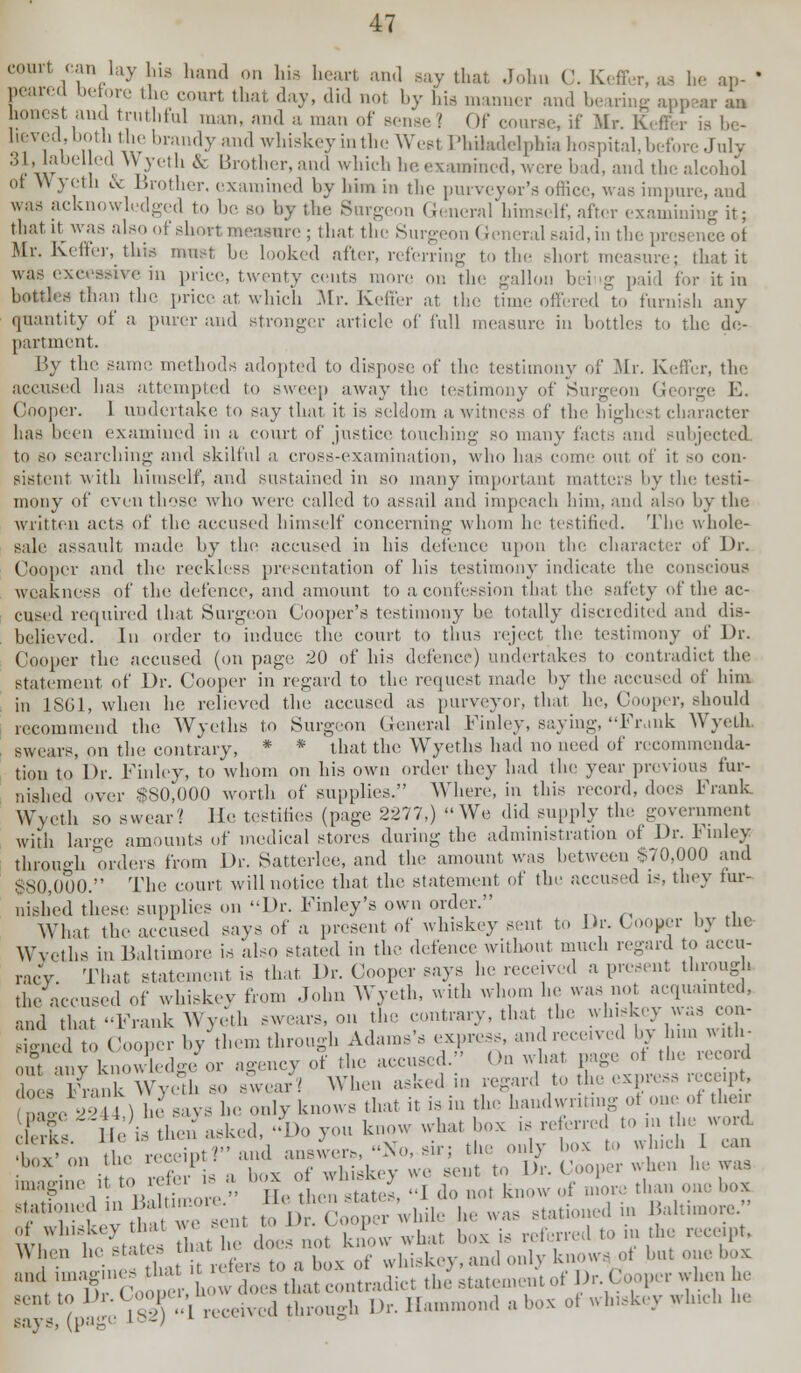 court can lay his hand on his heart and Bay that Johu C. Keffer, aa be an- ' peared berore the court that day, did not by hia manner and bearing appear aa honest and truthful man, and a man of sense i (If course, if Mr. Keffer i heved, both the brandy and whiskey in the West PhUadelphia hospital, before July 31, labelled Wyeth & Brother,and which he examined, were bad, and the alcohol oi W ycth & Brother, examined by him in the purveyor's office, was impure, and was acknowledged to be so by the Surgeon General himself, after examining it; that it was also of short measure; that the Surgeon General said, iu the presenee of Mr. Keffer, this must be looked after, referring to the short measure; that it was excessive in price, twenty cents more on the gallon bei ig paid for it in bottles than the price at which Mr. Keffer at the time offered to furnish any quantity of a purer and stronger article of full measure in bottles to the de- partment. By the same methods adopted to dispose of the testimony of Mr. Keffer, the accused has attempted to sweep away the testimony of Surgeon George E. Cooper. 1 undertake to say that it is seldom a witness of the highest character has been examined in a court of justice touching so many facts and subjected to so searching and skilful a cross-examination, who has come out of it so con- sistent with himself, and sustained in so many important matters by the testi- mony of even those who were called to assail and impeach him, and also by the written acts of the accused himself concerning whom he testified. The whole- sale assault made by the accused in his defence upon the character of Dr. Cooper and the reckless presentation of his testimony indicate the conscious weakness of the defence, and amount to a confession that the safety of the ac- cused required that Surgeon Cooper's testimony be totally discredited and dis- believed. In order to induce the court to thus reject the testimony of Dr. Cooper the accused (on page 20 of his defence) undertakes to contradict the statement of Dr. Cooper in regard to the request made by the accused of him in 1861, when he relieved the accused as purveyor, that he, Cooper, should recommend the Wyeths to Surgeon General Finley, saying, Frank Wyeth swears, on the contrary, * * that the Wyeths had no need of recommenda- tion to'Dr. Finley, to whom on his own order they had the year previous fur- nished over $80,000 worth of supplies. Where, in this record, does Frank Wyeth so swear? He testifies (page 2277,) We did supply the government with large amounts of medical stores during the administration of Dr. Finley through orders from Dr. Satterlee, and the amount was between $70,000 and $80,000. The court will notice that the statement of the accused is, they fur- nished these supplies on Dr. Finley's own order. What the accused says of a present of whiskey sent to Dr. Cooper by the Tycths in Baltimore is also stated in the defence without much regard to accu- That Statement is that Dr. Cooper says he received a present through ,i,„Yi ,,, (ho receipt? and answers, ^o, mi , mc »..v ■ • • ! -W- is -, box of whiskey we sent to Dr. Cooper when he was ^'V ' '  He thenstates, -1 do not know of more than one box 1a,;1H'!lmt,)i ;,,t ,1 Cooper while he was stationed in Baltimore. ot whiskey that W( .-lit W m. -' - referred to in the receipt, WJ- ''. ';,: X 'fera « a t^ll^yM know, of ba, one & sent to l';-Y:'l \ , ,,,,-ma tbrongh Dr. Hammond » box of wtakey *li.eb 1,,