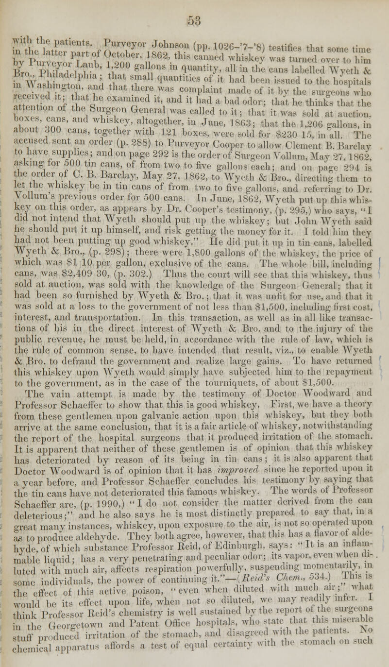 inth' ]uC::^-f J)Tfyoriro!;nr(p* io26-'7-'8) ***** ** mm **. Bro v h h 1 b i i ^ ,S m •iuantit>'' a11 iH tl,(- ^ 1;i111''1 Wyeth & . w-I ; l;, l;l :;n <jum,mi,,s ,,f k bad ^ ^ * *» ^p*^ , r S* Xl;m(1 V1'1 U W a bad odor; that he fcfcfi that th, t'1 ll'''^'''KY-G(,u,-alwas(,,l],dtui,; that it,Ml Bold at auction. ' . S' and 7LlS;(T. a together, in June,, 18*53; thai the 1,20G gallons, in about 300 can,, together with 121 boxes, wore aold for S230 15, fa, all The accused senl an order (p. 288) to Purveyor (■„„,„.,■ to allow I ilemenl M. Barclay to have supplies; and on page 292 is theorder of Surgeon YollunOIav 27, 1862, askn.g lor 500 tin eans, of irom two to five gallon, each; and on page 294 fe the order pf C. B. Barclay, May 27, 1S62, to Wyeth cV Bro., directing then to let the whiskey be in tin cans of from two to five gallons, and referring to Dr. \ ollunvs previous order for 500 cans. In June, 1862, Wveth put up this whis- key on this order, as appears by Dr. Cooper's testimony, (p. 295,) who sa\ did not intend that Wyeth should put up the whiskey; but dohn Wyeth aaild he should put it up himself, and risk getting the money lor it. 1 told him they had not been putting up good whiskey. He did put'it up in tin can*, labelled Wyeth & Bro., (p. 298); there were 1,800 gallons of the whiskey, the pi which was $1 10 per gallon, exclusive of the cans. The whole bill, including cans, was 82,109 30, (p. 302.) Thus the court will see that this whiskey, thus sold at auction, was sold with the knowledge of the Burgeon ( '•< neral ;*that it had been so furnished by Wyeth & Bro.; that it was unlit for use, and that it was sold at a loss to the government of not less than 81,500, including lir-i cost, interest, and transportation. In this transaction, as well as in all like trausac- tions of his in the direct interest of Wyeth & Bro. and to the injury of the public revenue, he must be held, in accordance with the rule of law, which is the rule of common sense, to have intended that result, viz., to enable Wyeth & Bro. to defraud the government and realize large gains. To have returned this whiskey upon Wyeth would simply have subjected him to the repayment to the government, as in the case of the tourniquets, of about 81,500. The vain attempt is made by the testimony of Doctor Woodward and Professor Schaeffer to show that this is good whiskey. First, we have a theory from these gentlemen upon galvanic action upon this whiskey, but they both arrive at the same conclusion, that it is a fair article of whiskey, notwithstanding the report of the hospital surgeons that it produced irritation of the stomach. It is apparent that neither of these gentlemen is of opinion that this whiskey has deteriorated by reason of its being in tin cans ; it is also apparent that Doctor Woodward is of opinion that it has imju-oral since he reported upon it a vear before, and Professor Schaeffer concludes his testimony by saying that the tin fans have not deteriorated this famous whiskey. The words of Professor Schaeffer are, (p. 1990,) I do not consider the matter derived from the can deleterious;' and he also says he is most distinctly prepared to say that, m a •■real many instances, whiskey, upon exposure to the air, is not so operated upon L to produce aldehyde. They both agree, however, that this has a flavor .,t alde- hyde, of which substance Professor Held, of Edinburgh, says:  It is an inflam- mable liquid ; has a very penetrating and peculiar odor: its vapor, even when di- luted with much air, affects respiration powerfully suspending ™^an y in son,,, individuals, the power of continuing it.—(hvn 1, Uum., 534 11m IS ,]„. effec1 ol this active poison, '-even when diluted with much an ; * hat u„ul(l be its effect upon life, when not so diluted, we may readily inter. 1 Ek Professor IbidV ehemistrv is well sustained by the report ot the surgeons , ;,op.e,own and Patent Office hospitals, who state that tins miserable Stuff nroducfd irritation of the stomach, and disagreed with the patients. No L' 1 -l-ratus affords a test of equal certainty with the stomach on such
