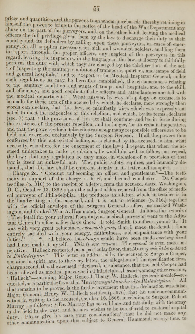 '' •' ' ° th : R**.0^ Purveyor,, and, on the ptfcer hand, leavim'- the medicd conntiy and its defenders by calling upon those purveyor,, in ea*es of emer- gency, for all supply necessary for sick and wounded soldiers, enabling then, to report, through the proper officers, any neglect of the purveyors in this regard, leaving the inspectors, in the language of the law, at lihertvV, faithfully perform the duty with which they are charged by the third section of the act, •' o inspecting the sanitary condition of transports, quarters, and temps of Held and general hospitals, and to report to the Medical Inspector General, under such regulations as may be hereafter established, the circumstances relating to the sanitary condition and wants of troops and hospitals, and to the skill. and efficiency, and good conduct of the officers and attendants connected with the medical department, What answer, by way of apology or excuse, is to be made for these acts of the accused, by which he declares, more strongly than words can declare, that this law, so manifestly wise, which was expressly en- acted to meet the exigencies of this rebellion, and which, by its terms, declares (sec. 7) that  the provisions of this act shall continue and he in force during the existence of the present rebellion, and no longer, is to remain inoperative, and that the powers which it distributes among many responsihle i (flicerfl are to be held and exercised exclusively by the Surgeon General. If all the powers thus conferred by this act existed before, as is claimed by the accused, in him, what necessity was there for the enactment of this law? I repeat, that when the ac- cused undertakes to make regulations, he would do well to follow, not repeal) the law; that any regulation he may make in violation of a provision of thai law is itself an unlawful act. The public safety requires, and humanity de- mands, that this law shall be enforced strictly in its letter and its spirit. Charge 2d. Conduct unbecoming an officer and gentleman.—The testi- mony in support of this charge is brief, and deemed conclusive. Dr. Cooper testifies (p. 310) to the receipt of a letter from the accused, dated Washington, D. C, October 13, 1862, upon the subject of his removal from the office of medi- cal purveyor of Philadelphia. He produces this letter, which he testifies is in the handwriting of the accused, and it is put in evidence, (p. 316.) together with the official envelope of the Surgeon General's office, postmarked Wash- ington, and franked Wm. A. Hammond, Surgeon General. In it are these words :  The detail for your relieval from duty as medical purveyor went to the Adju- tant General's office a few days since. I told Smith to inform you of it. It Avas with very great reluctance, even with pain, that I made the detail. I am entirely satisfied with your energy, faithfulness, and acquaintance with your duties. * * I believe the change would have been made over mij head had I not made it myself. This is one reason. The second is even more im- perative. Halleck requested, as a particular favor, that Murray might be ordered to Phitadelphia. This letter, so addressed by the accused to Surgeon Cooper, sustains in spirit, and to the very letter, the allegation of the speculation first, chai-e second, that the accused declared, in substance, that the said Cooper had beenrelieved as medical purveyor in Philadelphia, because.among other reasons. Halleck-meaning Major General Henry W. Halleck, Sffff-^~^ t at remains to be proved is the further averment that this declaration was false. Major General Henry W. Halleck testifies (.p- 676) that he made a commum- cat on in writing to the accused, October IS, 1S62, in relat.nn to M.rgeon Bobert MurrY follows: Dr. ^urrav fa WW* »**« *** «**■»* ™& ' '^ uTSXeS n the west, and he i wishes ,o be trans.erivd to eastern hospital ! Please rive his case your consideration; that he did not make an> oEcomTnicftdon upon this subject to General Hammond, at anv tune, to