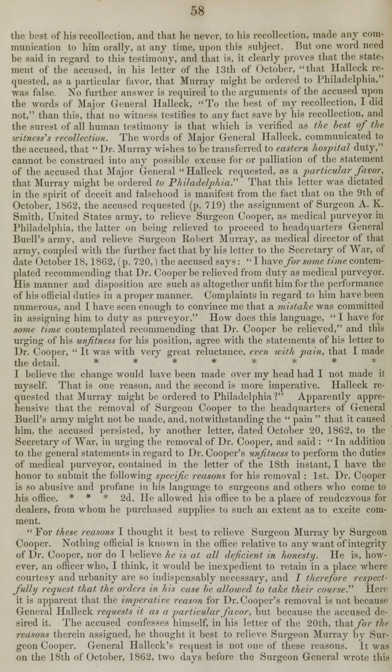 the best of his recollection, and that he never, to his recollection, made any com- munication to him orally, at any time, upon this subject. But one word need be said in regard to this testimony, and that is, it clearly proves that the state- ment of the accused, in his letter of the 13th of October, that Halleck re- quested, as a particular favor, that Murray might be ordered to Philadelphia, was false. No further answer is required to the arguments of the accused upon the words of Major General Halleck, To the best of my recollection, I did not, than this, that no witness testifies to any fact save by his recollection, and the surest of all human testimony is that which is verified as the best of tin- witness's recollection. The Avoids of Major General Halleck, communicated to the accused, that Dr. Murray wishes to be transferred to eastern hospital duty, cannot be construed into any possible excuse for or palliation of the statement of the accused that Major General Halleck requested, as a particular favor, that Murray might be ordered to Philadelphia:' That this letter was dictated in the spirit of deceit and falsehood is manifest from the fact that on the 9th of October, 1862, the accused requested (p. 719) the assignment of Surgeon A. K. Smith. United States army, to relieve Surgeon Cooper, as medical purveyor in Philadelphia, the latter on being relieved to proceed to headquarters General Buell's army, and relieve Surgeon Robert Murray, as medical director of that army, coupled with the further fact that by his letter to the Secretary of War, of date October 18,1862, (p. 720,) the accused says:  I have for some time contem- plated recommending that Dr. Cooper be relieved from duty as medical purveyor. His manner and disposition are such as altogether unfit him for the performance of his official duties in a proper manner. Complaints in regard to him have been numerous, and I have seen enough to convince me that a mistake was committed in assigning him to duty as purveyor. How does this language,  I have for some time contemplated recommending that Dr. Cooper be relieved, and this urging of his unfitness for his position, agree with the statements of his letter to Dr. Cooper,  It was with very great reluctance, even with pain, that I made the detail. ******** I believe the change would have been made over my head had I not made it myself. That is one reason, and the second is more imperative. Halleck re- quested that Murray might be ordered to Philadelphia'? Apparently appre- hensive that the removal of Surgeon Cooper to the headquarters of General Buell's army might not be made, and, notwithstanding the  pain  that it caused him, the accused persisted, by another letter, dated October 20, 1862, to the Secretary of War, in urging the removal of Dr. Cooper, and said : In additiou to the general statements in regard to Dr. Cooper's unfitness to perform the duties of medical purveyor, contained in the letter of the 18th instant, I have the honor to submit the following specific reasons for his removal : 1st. Dr. Cooper is so abusive and profane in his language to surgeons and others who come to his office. * * * 2d. He allowed his office to be a place of rendezvous for dealers, from whom he purchased supplies to such an extent as to excite com- ment.  For these reasons I thought it best to relieve Surgeon Murray by Surgeon Cooper. Nothing official is known in the office relative to any want of integrity of Dr. Cooper, nor do I believe he is at all deficient in honesty. He is, how- ever, an officer who, I think, it would be inexpedient to retain in a place where courtesy and urbanity are so indispensably necessary, and I therefore respect- fully request that the orders in his case be allowed to take their course. Here it is apparent that the imperative reason for Dr. Cooper's removal is not because General Halleck requests it as a jmrticular favor, but because the accused de- sired it. The accused confesses himself, in his letter of the 20th, that for the reasons therein assigned, he thought it best to relieve Surgeon Murray by Sur- geon Cooper. General Halleck's request is not one of these reasons. It was on the 18th of October, 1862, two days before the Surgeon General wrote this