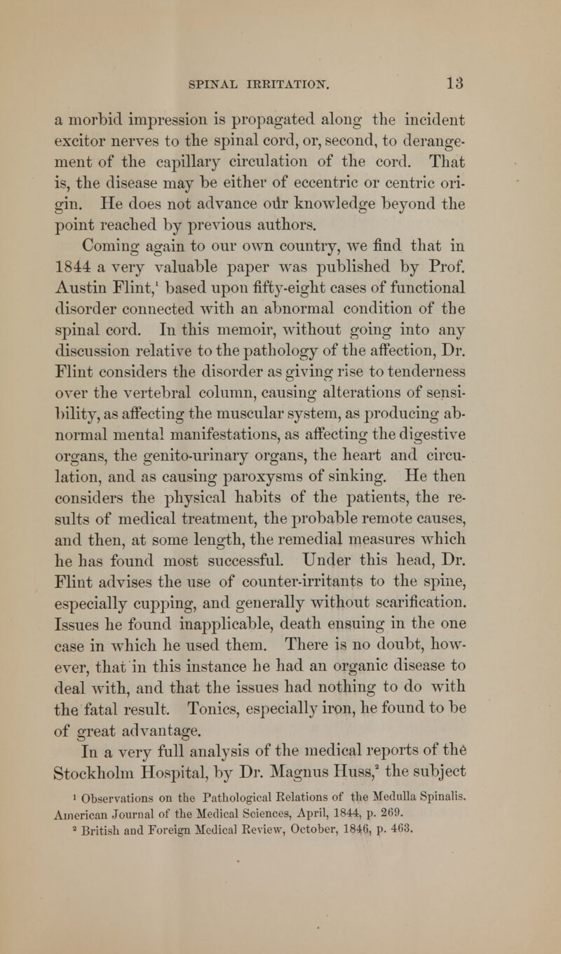 a morbid impression is propagated along the incident excitor nerves to the spinal cord, or, second, to derange- ment of the capillary circulation of the cord. That is, the disease may be either of eccentric or centric ori- gin. He does not advance our knowledge beyond the point reached by previous authors. Coming again to our own country, we find that in 1844 a very valuable paper was published by Prof. Austin Flint,1 based upon fifty-eight cases of functional disorder connected with an abnormal condition of the spinal cord. In this memoir, without going into any discussion relative to the pathology of the affection, Dr. Flint considers the disorder as giving rise to tenderness over the vertebral column, causing alterations of sensi- bility, as affecting the muscular system, as producing ab- normal mental manifestations, as affecting the digestive organs, the genito-urinary organs, the heart and circu- lation, and as causing paroxysms of sinking. He then considers the physical habits of the patients, the re- sults of medical treatment, the probable remote causes, and then, at some length, the remedial measures which he has found most successful. Under this head, Dr. Flint advises the use of counter-irritants to the spine, especially cupping, and generally without scarification. Issues he found inapplicable, death ensuing in the one case in which he used them. There is no doubt, how- ever, that in this instance he had an organic disease to deal with, and that the issues had nothing to do with the fatal result. Tonics, especially iron, he found to be of great advantage. In a very full analysis of the medical reports of the Stockholm Hospital, by Dr. Magnus Huss,a the subject 1 Observations on the Pathological Eelations of the Medulla Spinalis. American Journal of the Medical Sciences, April, 1844, p. 269. 2 British and Foreign Medical Review, October, 184(5, p. 463.