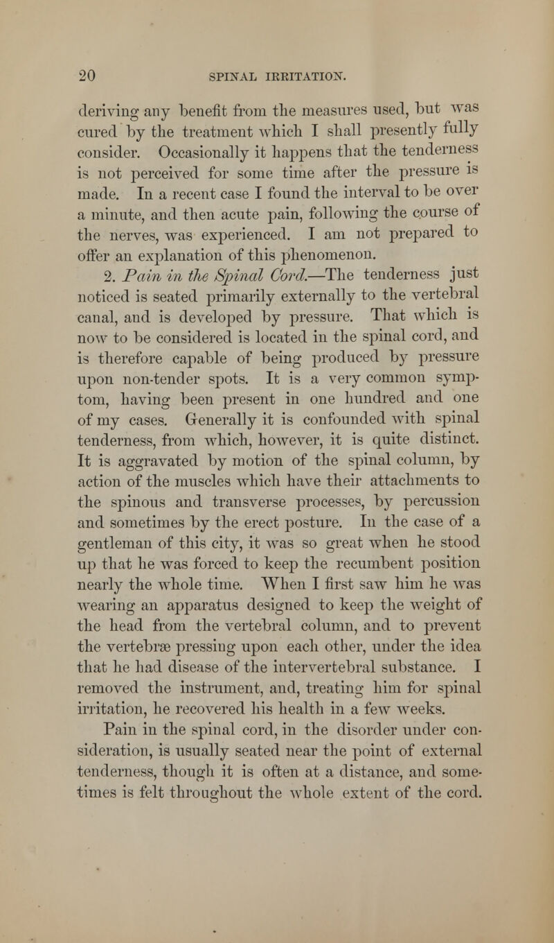 deriving any benefit from the measures used, but was cured by the treatment which I shall presently fully consider. Occasionally it happens that the tenderness is not perceived for some time after the pressure is made. In a recent case I found the interval to be over a minute, and then acute pain, following the course of the nerves, was experienced. I am not prepared to offer an explanation of this phenomenon. 2. Pain in the Spinal Cord.—The tenderness just noticed is seated primarily externally to the vertebral canal, and is developed by pressure. That which is now to be considered is located in the spinal cord, and is therefore capable of being produced by pressure upon non-tender spots. It is a very common symp- tom, having been present in one hundred and one of my cases. Generally it is confounded with spinal tenderness, from which, however, it is quite distinct. It is aggravated by motion of the spinal column, by action of the muscles which have their attachments to the spinous and transverse processes, by percussion and sometimes by the erect posture. In the case of a gentleman of this city, it was so great when he stood up that he was forced to keep the recumbent position nearly the whole time. When I first saw him he was wearing an apparatus designed to keep the weight of the head from the vertebral column, and to prevent the vertebra? pressing upon each other, under the idea that he had disease of the intervertebral substance. I removed the instrument, and, treating him for spinal irritation, he recovered his health in a few weeks. Pain in the spinal cord, in the disorder under con- sideration, is usually seated near the point of external tenderness, though it is often at a distance, and some- times is felt throughout the whole extent of the cord.
