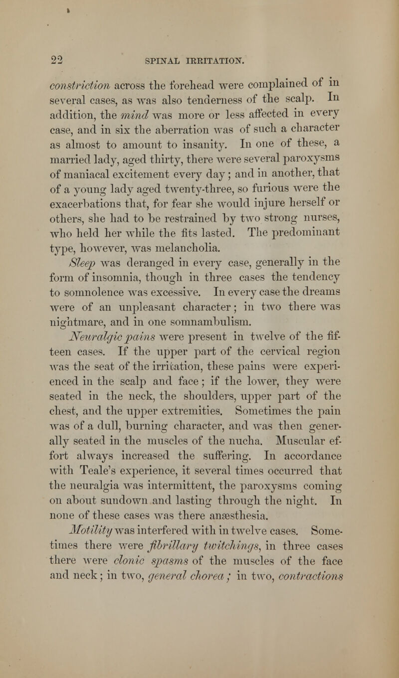 constriction across the forehead were complained of m several cases, as was also tenderness of the scalp. In addition, the mind was more or less affected in every case, and in six the aberration was of such a character as almost to amount to insanity. In one of these, a married lady, aged thirty, there were several paroxysms of maniacal excitement every day; and in another, that of a young lady aged twenty-three, so furious were the exacerbations that, for fear she would injure herself or others, she had to be restrained by two strong nurses, who held her while the fits lasted. The predominant type, however, was melancholia. Sleep was deranged in every case, generally in the form of insomnia, though in three cases the tendency to somnolence was excessive. In every case the dreams were of an unpleasant character; in two there was nightmare, and in one somnambulism. Neuralgic pains were present in twelve of the fif- teen cases. If the upper part of the cervical region was the seat of the irritation, these pains were experi- enced in the scalp and face; if the lower, they were seated in the neck, the shoulders, upper part of the chest, and the upper extremities. Sometimes the pain was of a dull, burning character, and was then gener- ally seated in the muscles of the nucha. Muscular ef- fort always increased the suffering. In accordance with Teale's experience, it several times occurred that the neuralgia was intermittent, the paroxysms coming on about sundown and lasting through the night. In none of these cases was there anaesthesia. Motility was interfered with in twelve cases. Some- times there were fibrillary twitchings, in three cases there were clonic spasms of the muscles of the face and neck; in two, general chorea / in two, contractions