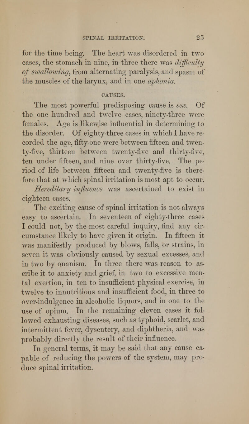 for the time being. The heart was disordered in two cases, the stomach in nine, in three there was difficulty of swallowing, from alternating paralysis, and spasm of the muscles of the larynx, and in one aphonia. CAUSES. The most powerful predisposing cause is sex. Of the one hundred and twelve cases, ninety-three were females. Age is likewise influential in determining to the disorder. Of eighty-three cases in which I have re- corded the age, fifty-one were between fifteen and twen- ty-five, thirteen between twenty-five and thirty-five, ten under fifteen, and nine over thirty-five. The pe- riod of life between fifteen and twenty-five is there- fore that at which spinal irritation is most apt to occur. Hereditary influence was ascertained to exist in eighteen cases. The exciting cause of spinal irritation is not always easy to ascertain. In seventeen of eighty-three cases I could not, by the most careful inquiry, find any cir- cumstance likely to have given it origin. In fifteen it was manifestly produced by blows, falls, or strains, in seven it was obviously caused by sexual excesses, and in two by onanism. In three there was reason to as- cribe it to anxiety and grief, in two to excessive men- tal exertion, in ten to insufficient physical exercise, in twelve to innutritious and insufficient food, in three to over-indulgence in alcoholic liquors, and in one to the use of opium. In the remaining eleven cases it fol- lowed exhausting diseases, such as typhoid, scarlet, and intermittent fever, dysentery, and diphtheria, and was probably directly the result of their influence. In general terms, it may be said that any cause ca- pable of reducing the powers of the system, may pro- duce spinal irritation.