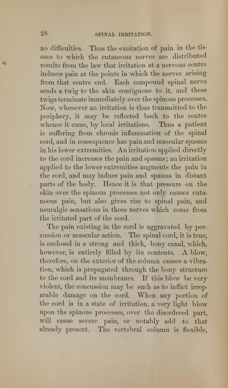 no difficulties. Thus the excitation of pain in the tis- sues to which the cutaneous nerves are distributed results from the law that irritation at a nervous centre induces pain at the points in which the nerves arising from that centre end. Each compound spinal nerve sends a twig to the skin contiguous to it, and these twigs terminate immediately over the spinous processes. Now, whenever an irritation is thus transmitted to the periphery, it may be reflected back to the centre whence it came, by local irritations. Thus a patient is suffering from chronic inflammation of the spinal cord, and in consequence has pain and muscular spasms in his lower extremities. An irritation applied directly to the cord increases the pain and spasms; an irritation applied to the lower extremities augments the pain in the cord, and may induce pain and spasms in distant parts of the body. Hence it is that pressure on the skin over the spinous processes not only causes cuta- neous pain, but also gives rise to spinal pain, and neuralgic sensations in those nerves which come from the irritated part of the cord. The pain existing in the cord is aggravated by per- cussion or muscular action. The spinal cord, it is true, is enclosed in a strong and thick, bony canal, which, however, is entirely filled by its contents. A blow, therefore, on the exterior of the column causes a vibra- tion, which is propagated through the bony structure to the cord and its membranes. If this blow be very violent, the concussion may be such as to inflict irrep- arable damage on the cord. When any portion of the cord is in a state of irritation, a very light blow upon the spinous processes, over the disordered part, will cause severe pain, or notably add to that already present. The vertebral column is flexible,