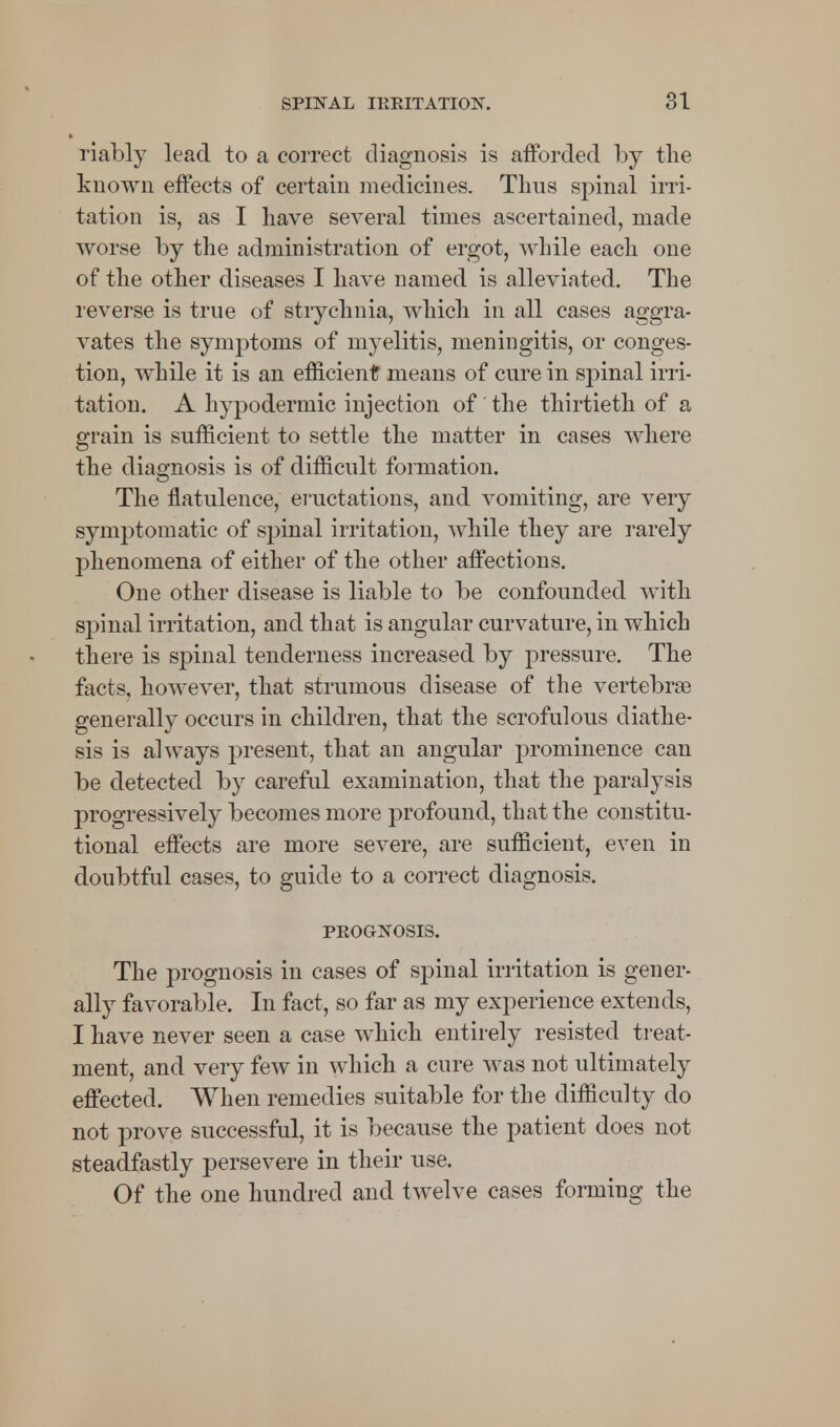 riably lead to a correct diagnosis is afforded by the known effects of certain medicines. Thus spinal irri- tation is, as I have several times ascertained, made worse by the administration of ergot, while each one of the other diseases I have named is alleviated. The reverse is true of strychnia, which in all cases aggra- vates the symptoms of myelitis, meningitis, or conges- tion, while it is an efficient means of cure in spinal irri- tation. A hypodermic injection of the thirtieth of a grain is sufficient to settle the matter in cases where the diagnosis is of difficult formation. The flatulence, eructations, and vomiting, are very symptomatic of spinal irritation, while they are rarely phenomena of either of the other affections. One other disease is liable to be confounded with sj)inal irritation, and that is angular curvature, in which there is spinal tenderness increased by pressure. The facts, however, that strumous disease of the vertebras generally occurs in children, that the scrofulous diathe- sis is always present, that an angular prominence can be detected by careful examination, that the paralysis progressively becomes more profound, that the constitu- tional effects are more severe, are sufficient, even in doubtful cases, to guide to a correct diagnosis. PEOGNOSIS. The prognosis in cases of spinal irritation is gener- ally favorable. In fact, so far as my experience extends, I have never seen a case which entirely resisted treat- ment, and very few in which a cure was not ultimately effected. When remedies suitable for the difficulty do not prove successful, it is because the patient does not steadfastly persevere in their use. Of the one hundred and twelve cases forming the