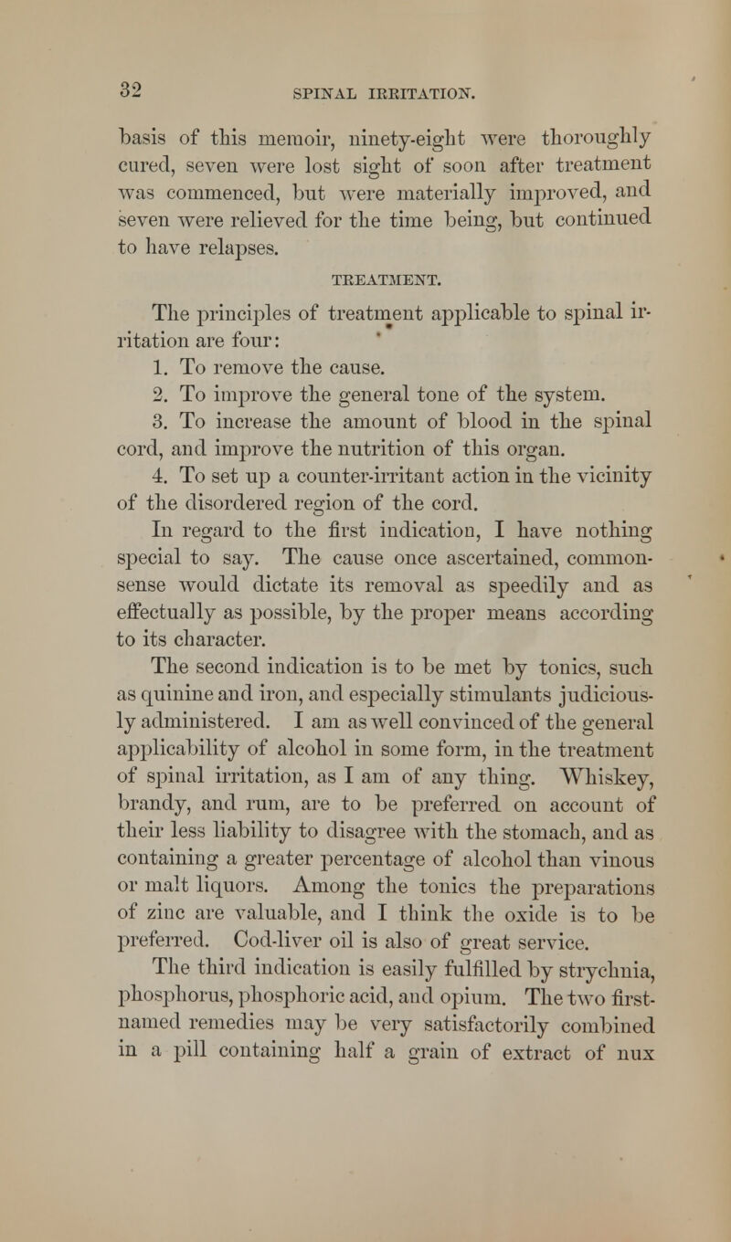 basis of this memoir, ninety-eight were thoroughly cured, seven were lost sight of soon after treatment was commenced, but were materially improved, and seven were relieved for the time being, but continued to have relapses. TREATMENT. The principles of treatment applicable to spinal ir- ritation are four: 1. To remove the cause. 2. To improve the general tone of the system. 3. To increase the amount of blood in the spinal cord, and improve the nutrition of this organ. 4. To set up a counter-irritant action in the vicinity of the disordered region of the cord. In regard to the first indication, I have nothing special to say. The cause once ascertained, common- sense would dictate its removal as speedily and as effectually as possible, by the proper means according to its character. The second indication is to be met by tonics, such as quinine and iron, and especially stimulants judicious- ly administered. I am as well convinced of the general applicability of alcohol in some form, in the treatment of spinal irritation, as I am of any thing. Whiskey, brandy, and rum, are to be preferred on account of their less liability to disagree with the stomach, and as containing a greater percentage of alcohol than vinous or malt liquors. Among the tonics the preparations of zinc are valuable, and I think the oxide is to be preferred. Cod-liver oil is also of great service. The third indication is easily fulfilled by strychnia, phosphorus, phosphoric acid, and opium. The two first- named remedies may be very satisfactorily combined in a pill containing half a grain of extract of nux