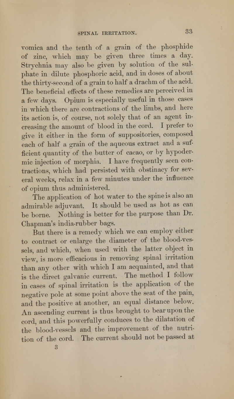 vomica and the tenth of a grain of the phosphide of zinc, which may be given three times a day. Strychnia may also be given by solution of the sul- phate in dilute phosphoric acid, and in doses of about the thirty-second of a grain to half a drachm of the acid. The beneficial effects of these remedies are perceived in a few days. Opium is especially useful in those cases in which there are contractions of the limbs, and here its action is, of course, not solely that of an agent in- creasing the amount of blood in the cord. I prefer to give it either in the form of suppositories, composed each of half a grain of the aqueous extract and a suf- ficient quantity of the butter of cacao, or by hypoder- mic injection of morphia. I have frequently seen con- tractions, which had persisted with obstinacy for sev- eral weeks, relax in a few minutes under the influence of opium thus administered. The application of hot water to the spine is also an admirable adjuvant. It should be used as hot as can be borne. Nothing is better for the purpose than Dr. Chapman's india-rubber bags. But there is a remedy which we can employ either to contract or enlarge the diameter of the blood-ves- sels, and which, when used with the latter object in view, is more efficacious in removing spinal irritation than any other with which I am acquainted, and that is the direct galvanic current. The method I follow in cases of spinal irritation is the application of the negative pole at some point above the seat of the pain, and the positive at another, an equal distance below. An ascending current is thus brought to bear upon the cord, and this powerfully conduces to the dilatation of the blood-vessels and the improvement of the nutri- tion of the cord. The current should not be passed at 3