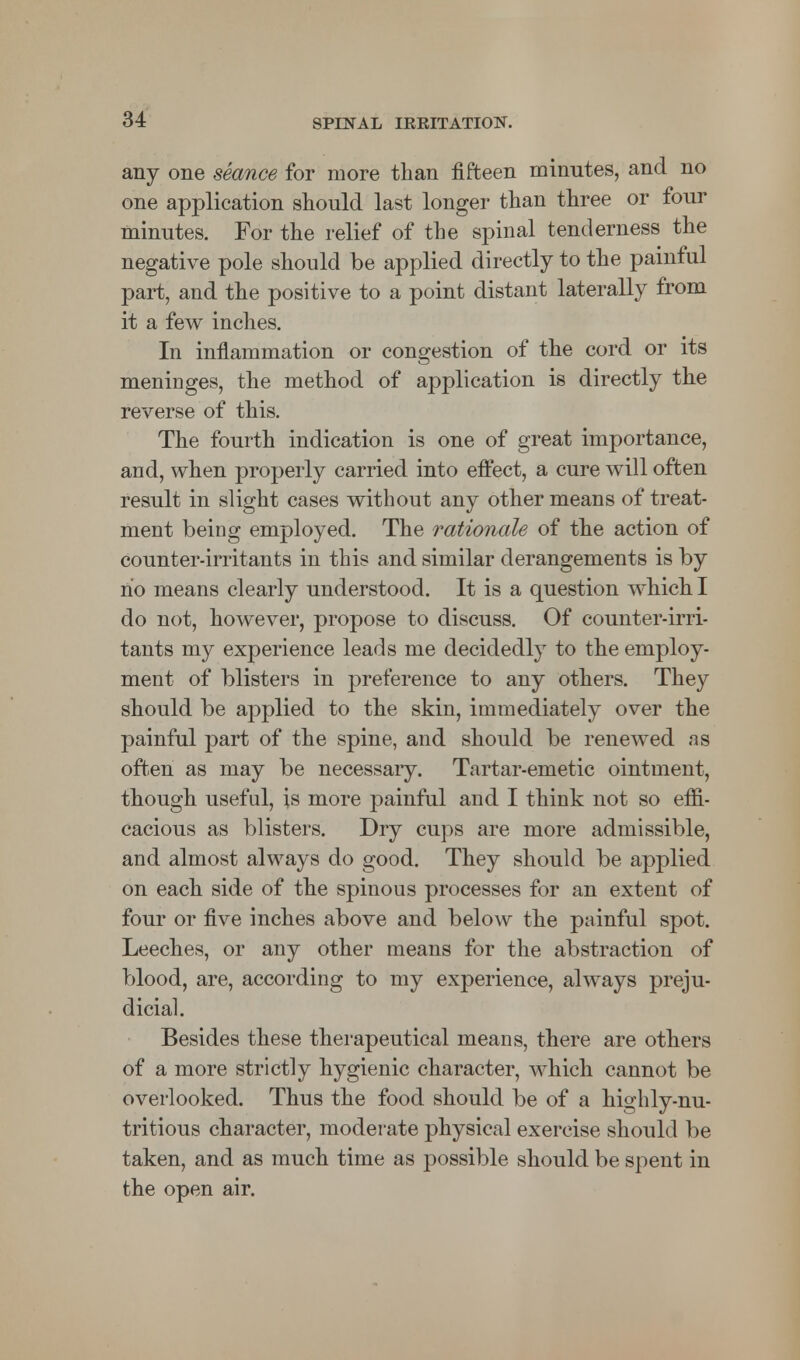 any one seance for more than fifteen minutes, and no one application should last longer than three or four minutes. For the relief of the spinal tenderness the negative pole should be applied directly to the painful part, and the positive to a point distant laterally from it a few inches. In inflammation or congestion of the cord or its meninges, the method of application is directly the reverse of this. The fourth indication is one of great importance, and, when properly carried into effect, a cure will often result in slight cases without any other means of treat- ment being employed. The rationale of the action of counter-irritants in this and similar derangements is by ho means clearly understood. It is a question which I do not, however, propose to discuss. Of counter-irri- tants my experience leads me decidedly to the employ- ment of blisters in preference to any others. They should be applied to the skin, immediately over the painful part of the spine, and should be renewed as often as may be necessaiy. Tartar-emetic ointment, though useful, is more painful and I think not so effi- cacious as blisters. Dry cups are more admissible, and almost always do good. They should be applied on each side of the spinous processes for an extent of four or five inches above and below the painful spot. Leeches, or any other means for the abstraction of blood, are, according to my experience, always preju- dicial. Besides these therapeutical means, there are others of a more strictly hygienic character, which cannot be overlooked. Thus the food should be of a highly-nu- tritious character, moderate physical exercise should be taken, and as much time as possible should be spent in the open air.