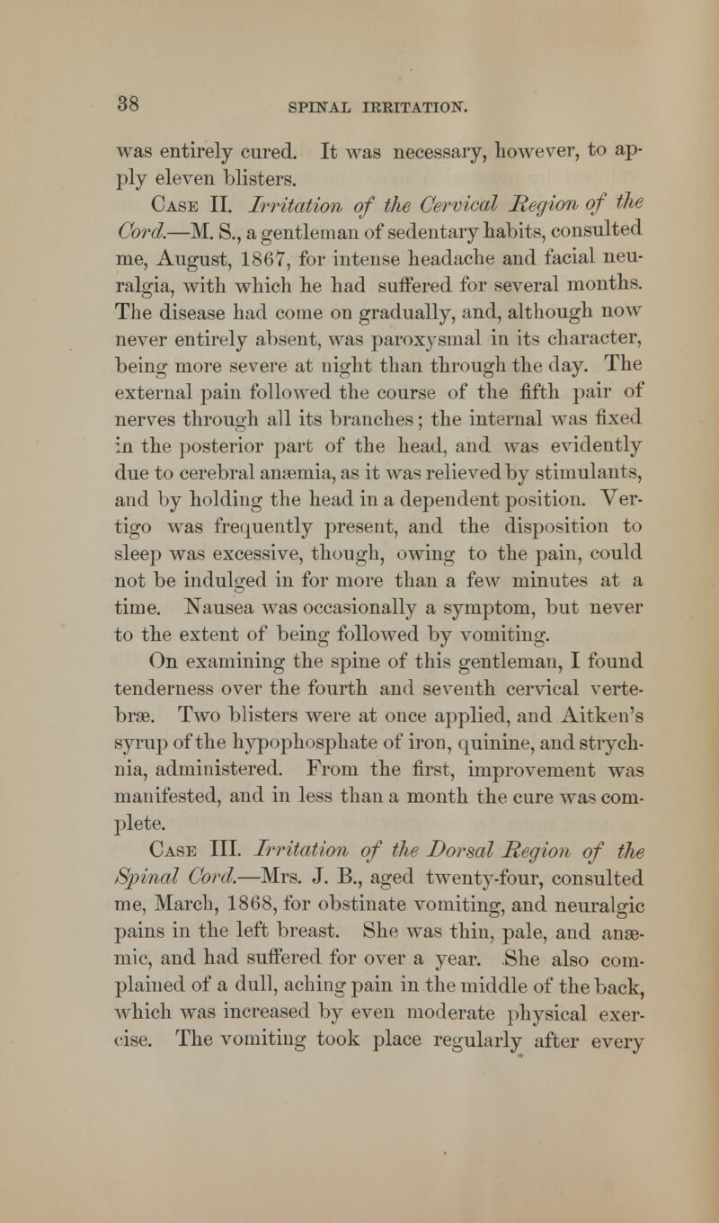 was entirely cured. It was necessary, however, to ap- ply eleven blisters. Case II. Irritation of the Cervical Region of the Cord.—M. S., a gentleman of sedentary habits, consulted me, August, 1867, for intense headache and facial neu- ralgia, with which he had suffered for several months. The disease had come on gradually, and, although now never entirely absent, was paroxysmal in its character, being more severe at night than through the day. The external pain followed the course of the fifth pair of nerves through all its branches; the internal was fixed in the posterior part of the head, and was evidently due to cerebral anaemia, as it was relieved by stimulants, and by holding the head in a dependent position. Ver- tigo was frequently present, and the disposition to sleep was excessive, though, owing to the pain, could not be indulged in for more than a few minutes at a time. Nausea was occasionally a symptom, but never to the extent of being followed by vomiting. On examining the spine of this gentleman, I found tenderness over the fourth and seventh cervical verte- brae. Two blisters were at once applied, and Aitken's syrup of the hypophosphate of iron, quinine, and strych- nia, administered. From the first, improvement was manifested, and in less than a month the cure was com- plete. Case III. Irritation of the Dorsal Region of the Spinal Cord.—Mrs. J. B., aged twenty-four, consulted me, March, 1868, for obstinate vomiting, and neuralgic pains in the left breast. She was thin, pale, and anae- mic, and had suffered for over a year. .She also com- plained of a dull, aching pain in the middle of the back, which was increased by even moderate physical exer- cise. The vomiting took place regularly after every