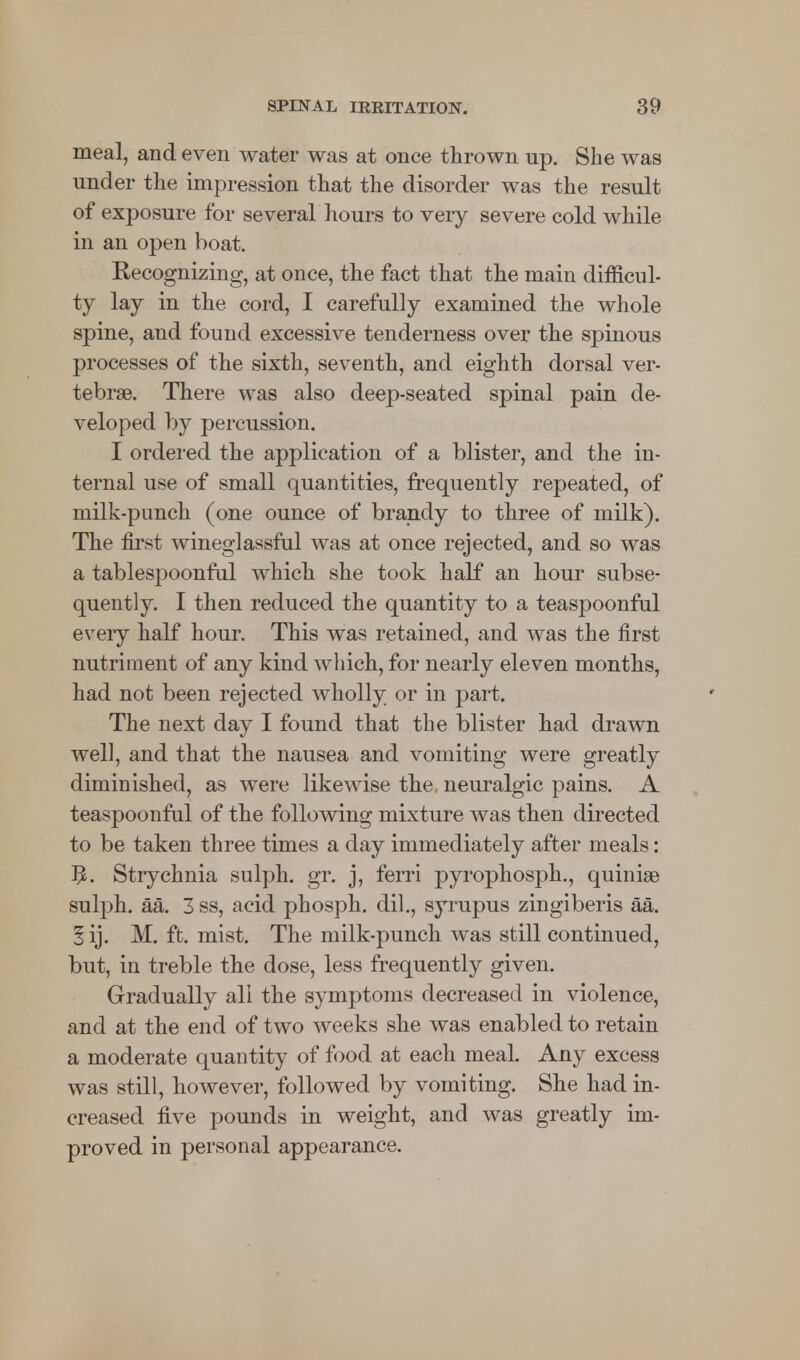 meal, and even water was at once thrown up. She was under the impression that the disorder was the result of exposure for several hours to very severe cold while in an open boat. Recognizing, at once, the fact that the main difficul- ty lay in the cord, I carefully examined the whole spine, and found excessive tenderness over the spinous processes of the sixth, seventh, and eighth dorsal ver- tebrae. There was also deep-seated spinal pain de- veloped by percussion. I ordered the application of a blister, and the in- ternal use of small quantities, frequently repeated, of milk-punch (one ounce of brandy to three of milk). The first wineglassral was at once rejected, and so was a tablespoonful which she took half an hour subse- quently. I then reduced the quantity to a teaspoonful every half hour. This was retained, and was the first nutriment of any kind which, for nearly eleven months, had not been rejected wholly or in part. The next day I found that the blister had drawn well, and that the nausea and vomiting were greatly diminished, as were likewise the neuralgic pains. A teaspoonful of the following mixture was then directed to be taken three times a day immediately after meals: 9. Strychnia sulph. gr. j, ferri pyrophosph., quiniae sulph. aa. 3 ss, acid phosph. dil., syrupus zingiberis aa. 5 ij. M. ft. mist. The milk-punch was still continued, but, in treble the dose, less frequently given. Gradually all the symptoms decreased in violence, and at the end of two weeks she was enabled to retain a moderate quantity of food at each meal. Any excess was still, however, followed by vomiting. She had in- creased five pounds in weight, and was greatly im- proved in personal appearance.