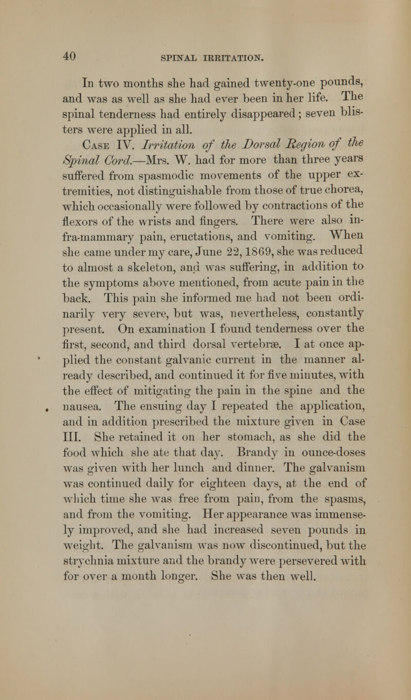 In two months she had gained twenty-one pounds, and was as well as she had ever been in her life. The spinal tenderness had entirely disappeared; seven blis- ters were applied in all. Case IV. Irritation of the Dorsal Region of the Spinal Cord.—Mrs. W. had for more than three years suffered from spasmodic movements of the upper ex- tremities, not distinguishable from those of true chorea, which occasionally were followed by contractions of the flexors of the wrists and fingers. There were also in- fra-mammary pain, eructations, and vomiting. When she came under my care, June 22,1869, she was reduced to almost a skeleton, and was suffering, in addition to the symptoms above mentioned, from acute pain in the back. This pain she informed me had not been ordi- narily very severe, but was, nevertheless, constantly present. On examination I found tenderness over the first, second, and third dorsal vertebrae. I at once ap- plied the constant galvanic current in the manner al- ready described, and continued it for five minutes, with the effect of mitigating the pain in the spine and the . nausea. The ensuing day I repeated the application, and in addition prescribed the mixture given in Case III. She retained it on her stomach, as she did the food which she ate that da}^. Brandy in ounce-doses was given with her lunch and dinner. The galvanism was continued daily for eighteen days, at the end of which time she was free from pain, from the spasms, and from the vomiting. Her appearance was immense- ly improved, and she had increased seven pounds in weight. The galvanism was now discontinued, but the strychnia mixture and the brandy were persevered with for over a month longer. She was then well.