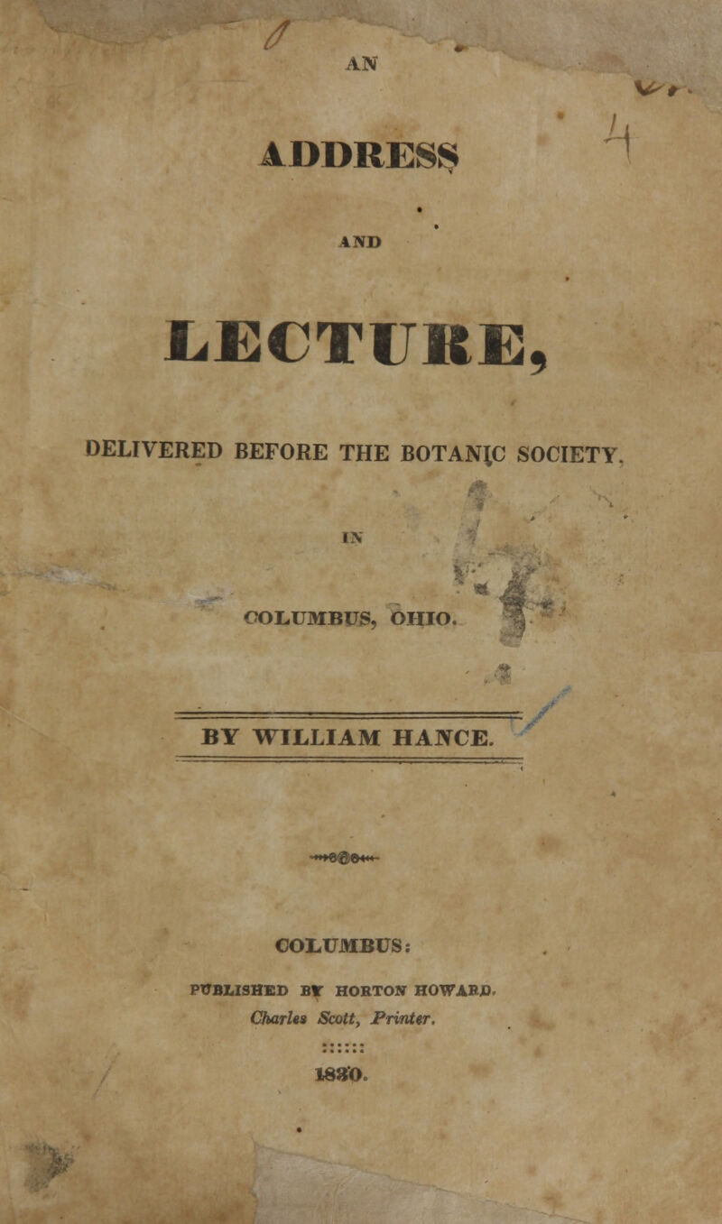 Is AN ADDRESS AND JLECTURE DELIVERED BEFORE THE BOTANIC SOCIETY. i\ COLUMBUS, OHIO. W< BY WILLIAM HAIVCE. =f -»*»©®©««*- COLUMBUS: PUBLISHED BIT HORTON HOWARD. Charles Scott, Printer. 1830.