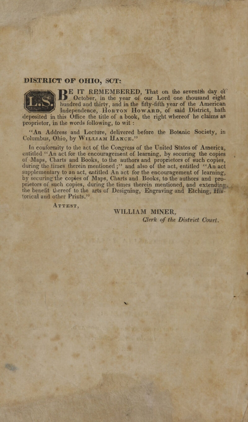 B DISTRICT OF OHIO, SOT: >E IT REMEMBERED, That on the seventh day 01 October, in the year of our Lord one thousand eight hundred and thirty, and in the fifty-fifth year of the American W* Independence, Horton Howard, of said District, hath deposited in this Office the title of a book, the right whereof he claims as proprietor, in the words following, to wit : An Address and Lecture, delivered before the Botanic Society, in Columbus, Ohio, by William Hance. In conformity to the act of the Congress of the United States of America, entitled An act for the encouragement of learning, by securing the copies of Maps, Charts and Books, to the authors and proprietors of such copies, during the times therein mentioned; and also of the act, entitled An act supplementary to an act, entitled An act for the encouragement of learning, by securing the copies of Maps, Charts and Books, to the authors and pro- prietors of such copies, during the times therein mentioned, and extending, the benefit thereof to the arts of Designing, Engraving and Etching, His- torical and other Prints. Attest WILLIAM MINER, Clerk of the District Court.