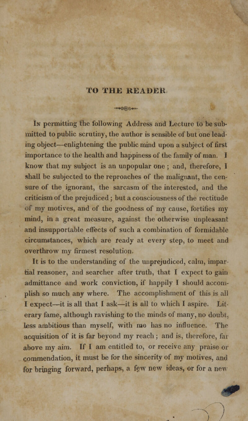 TO THE READER In permitting the following Address and Lecture to be sub- mitted to public scrutiny, the author is sensible of but one lead- ing object—enlightening the public mind upon a subject of first importance to the health and happiness of the family of man. I know that my subject is an unpopular one ; and, therefore, I shall be subjected to the reproaches of the malignant, the cen- sure of the ignorant, the sarcasm of the interested, and the criticism of the prejudiced; but a consciousness of the rectitude of my motives, and of the goodness of my cause, fortifies my mind, in a great measure, against the otherwise unpleasant and insupportable effects of such a combination of formidable circumstances, which are ready at every step, to meet and overthrow my firmest resolution. It is to the understanding of the unprejudiced, calm, impar- tial reasoner, and searcher after truth, that I expect to gain admittance and work conviction, if happily I should accom- plish so much any where. The accomplishment of this is all I expect—it is all that I ask—it is all to which I aspire. Lit- erary fame, although ravishing to the minds of many, no doubt, less ambitious than myself, with me has no influence. The acquisition of it is far beyond my reach; and is, therefore, far above my aim. If I am entitled to, or receive any praise or commendation, it must be for the sincerity of my motives, and for bringing forward, perhaps, a few new ideas, or for a new