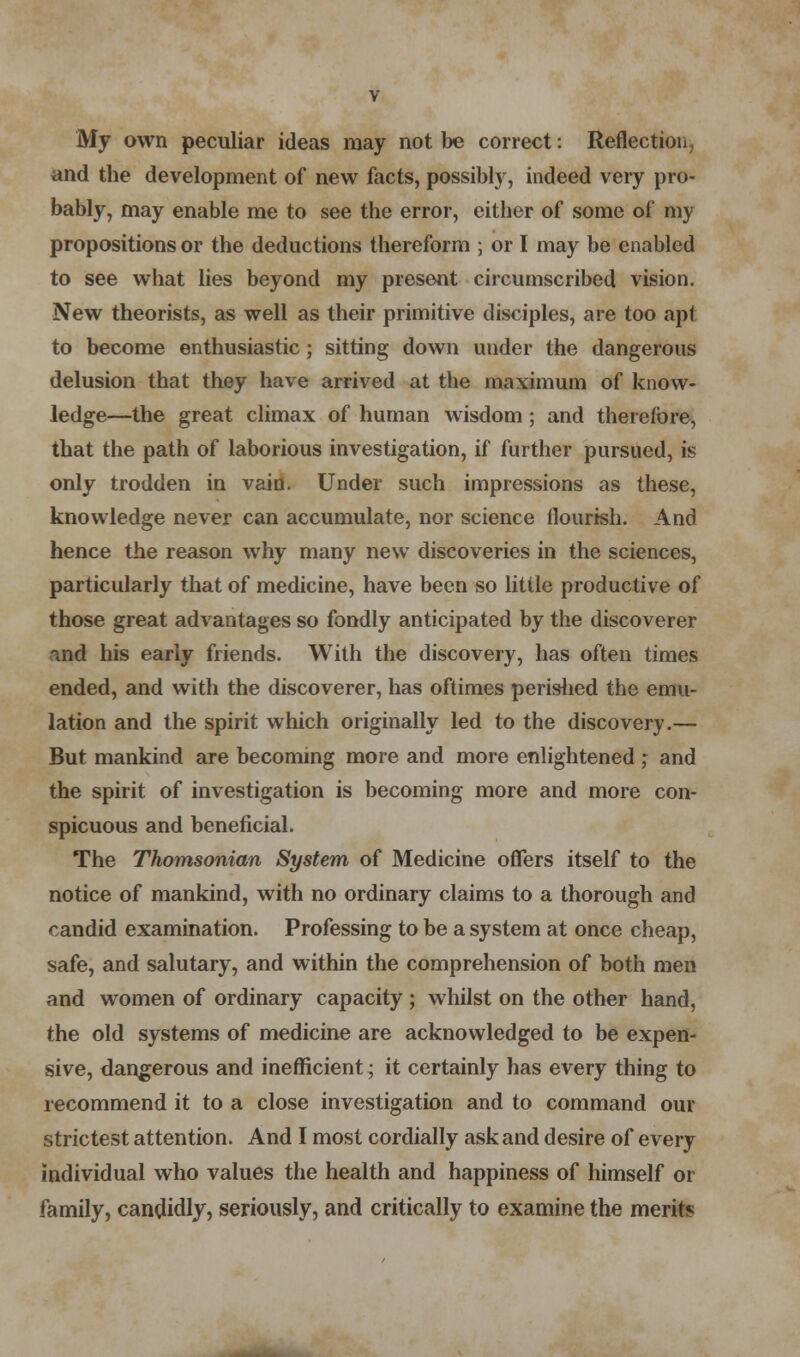 My own peculiar ideas may not be correct: Reflection, and the development of new facts, possibly, indeed very pro- bably, may enable me to see the error, either of some of my propositions or the deductions thereform ; or I may be enabled to see what lies beyond my present circumscribed vision. New theorists, as well as their primitive disciples, are too apt to become enthusiastic ; sitting down under the dangerous delusion that they have arrived at the maximum of know- ledge—the great climax of human wisdom ; and therefore, that the path of laborious investigation, if further pursued, is only trodden in vain. Under such impressions as these, knowledge never can accumulate, nor science flourish. And hence the reason why many new discoveries in the sciences, particularly that of medicine, have been so little productive of those great advantages so fondly anticipated by the discoverer ind his early friends. With the discovery, has often times ended, and with the discoverer, has oftimes perished the emu- lation and the spirit which originally led to the discovery.— But mankind are becoming more and more enlightened ; and the spirit of investigation is becoming more and more con- spicuous and beneficial. The Thomsonian System of Medicine offers itself to the notice of mankind, with no ordinary claims to a thorough and candid examination. Professing to be a system at once cheap, safe, and salutary, and within the comprehension of both men and women of ordinary capacity ; whilst on the other hand, the old systems of medicine are acknowledged to be expen- sive, dangerous and inefficient; it certainly has every thing to recommend it to a close investigation and to command our strictest attention. And I most cordially ask and desire of every individual who values the health and happiness of himself or family, candidly, seriously, and critically to examine the merits