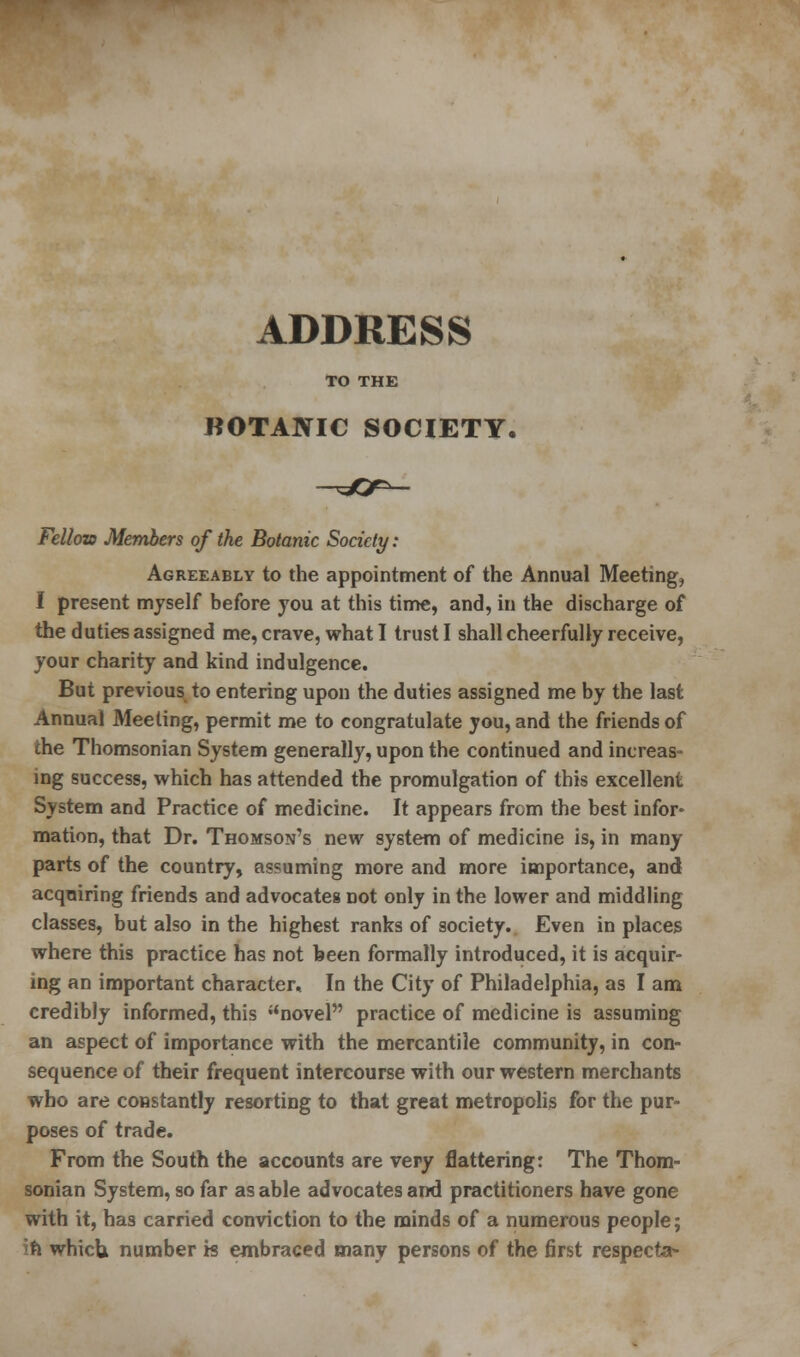ADDRESS TO THE BOTANIC SOCIETY. Fellow Members of the Botanic Society: Agreeably to the appointment of the Annual Meeting, I present myself before you at this time, and, in the discharge of the duties assigned me, crave, what I trust I shall cheerfully receive, your charity and kind indulgence. But previous to entering upon the duties assigned me by the last Annual Meeting, permit me to congratulate you, and the friends of the Thomsonian System generally, upon the continued and increas- ing success, which has attended the promulgation of this excellent System and Practice of medicine. It appears from the best infor^ mation, that Dr. Thomson's new system of medicine is, in many parts of the country, assuming more and more importance, and acquiring friends and advocates not only in the lower and middling classes, but also in the highest ranks of society. Even in places where this practice has not been formally introduced, it is acquir- ing an important character.. In the City of Philadelphia, as I am credibly informed, this novel practice of medicine is assuming an aspect of importance with the mercantile community, in con- sequence of their frequent intercourse with our western merchants who are constantly resorting to that great metropolis for the pur- poses of trade. From the South the accounts are very flattering: The Thom- sonian System, so far as able advocates and practitioners have gone with it, has carried conviction to the minds of a numerous people; n which, number is embraced many persons of the first respecta*