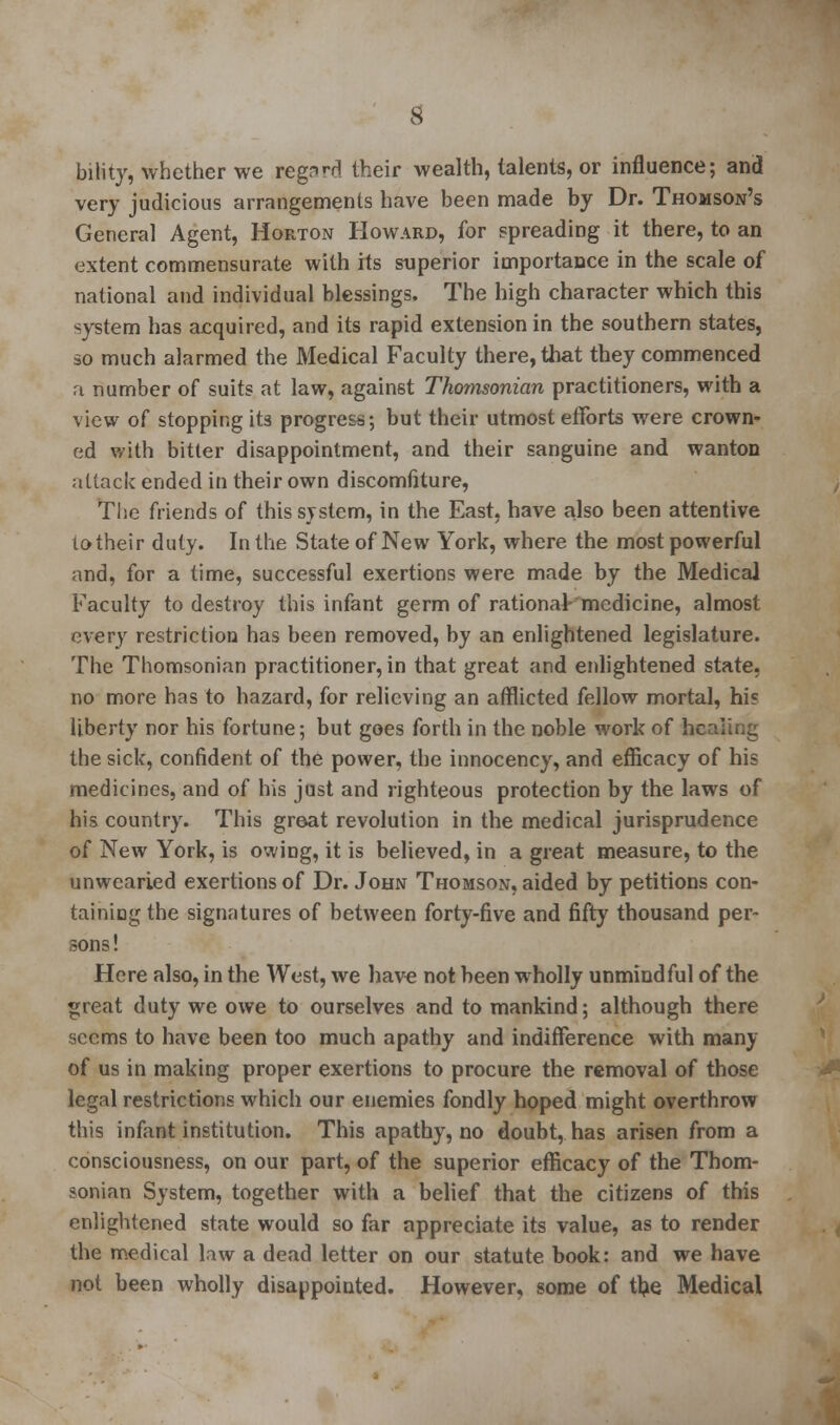 biiity, whether we regnrtf their wealth, talents, or influence; and very judicious arrangements have been made by Dr. Thomson's General Agent, Horton Howard, for spreading it there, to an extent commensurate with its superior importance in the scale of national and individual blessings. The high character which this system has acquired, and its rapid extension in the southern states, no much alarmed the Medical Faculty there, that they commenced a number of suits at law, against Thomsonian practitioners, with a view of stopping its progress; but their utmost efforts were crown- ed with bitter disappointment, and their sanguine and wanton attack ended in their own discomfiture, Tlie friends of this system, in the East, have also been attentive to their duty. In the State of New York, where the most powerful and, for a time, successful exertions were made by the Medical Faculty to destroy this infant germ of rational- medicine, almost every restriction has been removed, by an enlightened legislature. The Thomsonian practitioner, in that great and enlightened state, no more has to hazard, for relieving an afflicted fellow mortal, his liberty nor his fortune; but goes forth in the noble work of hcaiing the sick, confident of the power, the innocency, and efficacy of his medicines, and of his just and righteous protection by the laws of his country. This great revolution in the medical jurisprudence of New York, is owing, it is believed, in a great measure, to the unwearied exertions of Dr. John Thomson, aided by petitions con- taining the signatures of between forty-five and fifty thousand per- sons ! Here also, in the West, we have not been wholly unmindful of the great duty we owe to ourselves and to mankind; although there seems to have been too much apathy and indifference with many of us in making proper exertions to procure the removal of those legal restrictions which our enemies fondly hoped might overthrow this infant institution. This apathy, no doubt, has arisen from a consciousness, on our part, of the superior efficacy of the Thom- sonian System, together with a belief that the citizens of this enlightened state would so far appreciate its value, as to render the medical law a dead letter on our statute book: and we have not been wholly disappointed. However, some of the Medical