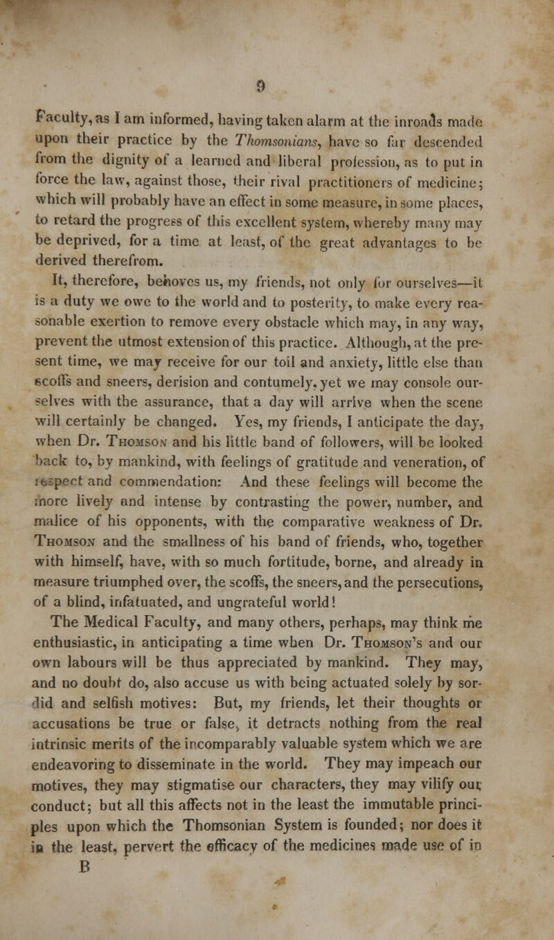 Faculty, as I am informed, having taken alarm at the inroads made upon their practice by the Thomsonians, have so far descended from the dignity of a learned and liberal profession, as to put in force the law, against those, their rival practitioners of medicine; which will probably have an effect in some measure, in some places, to retard the progress of this excellent system, whereby many may be deprived, for a time at least, of the great advantages to be derived therefrom. It, therefore, behoves us, my friends, not only for ourselves—it is a duty we owe to the world and to posterity, to make every rea- sonable exertion to remove every obstacle which may, in any way, prevent the utmost extension of this practice. Although, at the pre- sent time, we may receive for our toil and anxiety, little else than scoffs and sneers, derision and contumely, yet we may console our- selves with the assurance, that a day will arrive when the scene will certainly be changed. Yes, my friends, I anticipate the day, when Dr. Thomso.v and his little band of followers, will be looked back to, by mankind, with feelings of gratitude and veneration, of ifcspect and commendation: And these feelings will become the more lively and intense by contrasting the power, number, and malice of his opponents, with the comparative weakness of Dr. Thomson and the smallness of his band of friends, who, together with himself, have, with so much fortitude, borne, and already in measure triumphed over, the scoffs, the sneers, and the persecutions, of a blind, infatuated, and ungrateful world! The Medical Faculty, and many others, perhaps, may think me enthusiastic, in anticipating a time when Dr. Thomson's and our own labours will be thus appreciated by mankind. They may, and no doubt do, also accuse us with being actuated solely by sor- •lid and selfish motives: But, my friends, let their thoughts or accusations be true or false, it detracts nothing from the real intrinsic merits of the incomparably valuable system which we are endeavoring to disseminate in the world. They may impeach our motives, they may stigmatise our characters, they may vilify our, conduct; but all this affects not in the least the immutable princi- ples upon which the Thomsonian System is founded; nor does it in the least, pervert the efficacy of the medicines made use of in B