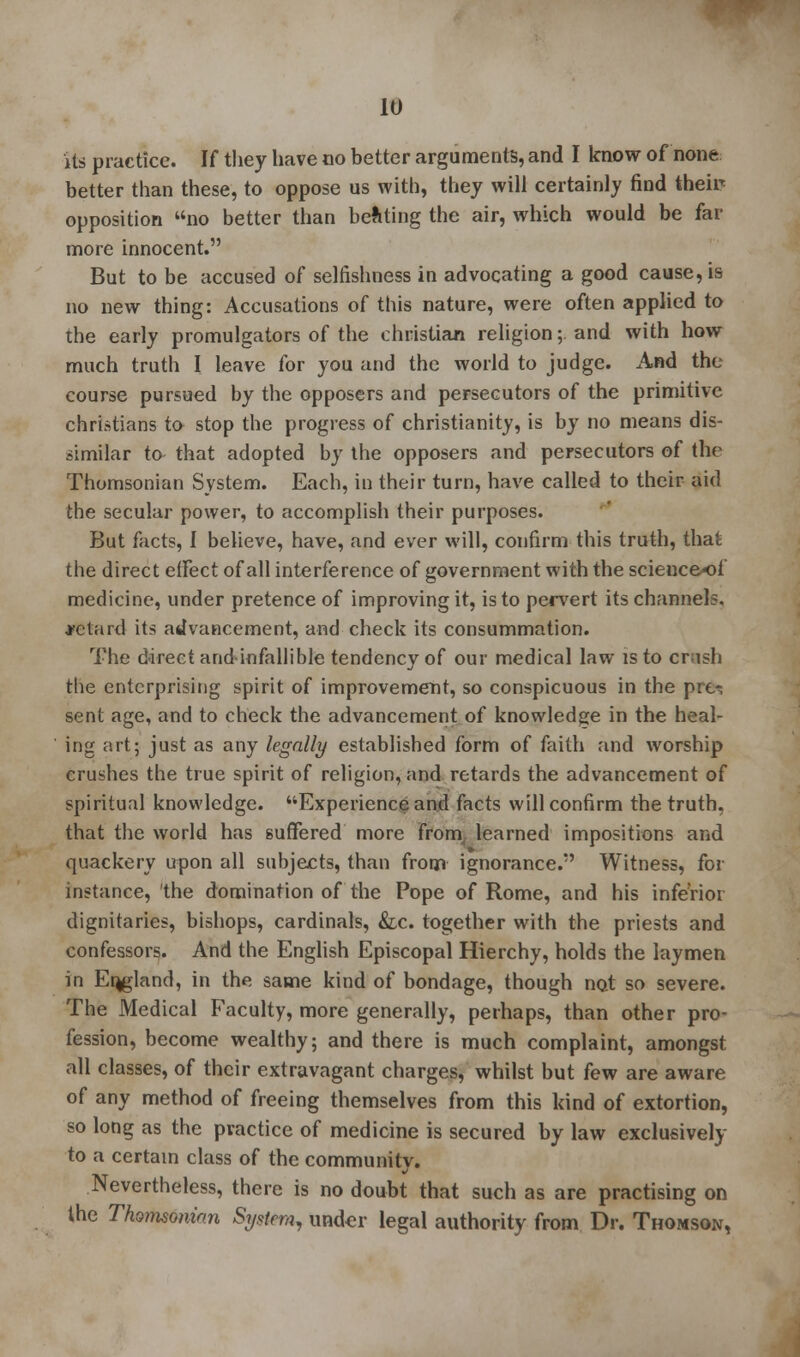Us practice. If they have no better arguments, and I know of none better than these, to oppose us with, they will certainly find them opposition no better than beating the air, which would be far more innocent. But to be accused of selfishness in advocating a good cause, is no new thing: Accusations of this nature, were often applied to the early promulgators of the christian religion;. and with how much truth I leave for you and the world to judge. And the course pursued by the opposers and persecutors of the primitive christians to stop the progress of Christianity, is by no means dis- similar to that adopted by the opposers and persecutors of the Thomsonian System. Each, in their turn, have called to their aid the secular power, to accomplish their purposes. But facts, I believe, have, and ever will, confirm this truth, that the direct effect of all interference of government with the science*)!' medicine, under pretence of improving it, is to pervert its channels, ■retard its advancement, and check its consummation. The direct arid-infallible tendency of our medical law is to crash the enterprising spirit of improvement, so conspicuous in the pre^, sent age, and to check the advancement of knowledge in the heal- ing art; just as any legally established form of faith and worship crushes the true spirit of religion, and retards the advancement of spiritual knowledge. Experience and facts will confirm the truth, that the world has suffered more from learned impositions and quackery upon all subjects, than from ignorance. Witness, for instance, 'the domination of the Pope of Rome, and his inferior dignitaries, bishops, cardinals, &c. together with the priests and confessors. And the English Episcopal Hierchy, holds the laymen in England, in the same kind of bondage, though not so severe. The Medical Faculty, more generally, perhaps, than other pro- fession, become wealthy; and there is much complaint, amongst all classes, of their extravagant charges, whilst but few are aware of any method of freeing themselves from this kind of extortion, so long as the practice of medicine is secured by law exclusively to a certain class of the community. Nevertheless, there is no doubt that such as are practising on the Thomsonian System, under legal authority from Dr. Thomson,