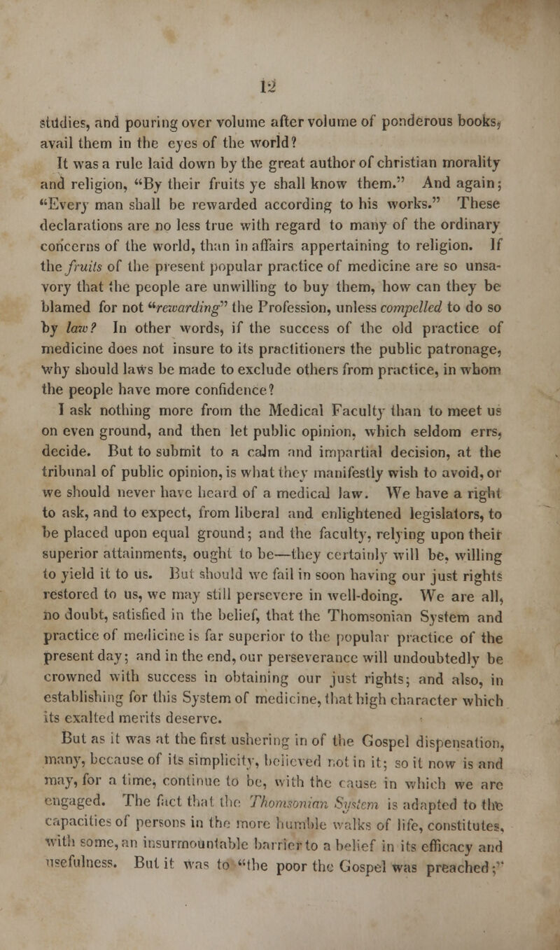 tsl studies, and pouring over volume after volume of ponderous books, avail them in the eyes of the world? It was a rule laid down by the great author of christian morality and religion, By their fruits ye shall know them. And again; Every man shall be rewarded according to his works. These declarations are no less true with regard to many of the ordinary concerns of the world, than in affairs appertaining to religion. If the fruits of the present popular practice of medicine are so unsa- vory that the people are unwilling to buy them, how can they be blamed for not rcivarding the Profession, unless compelled to do so by law? In other words, if the success of the old practice of medicine does not insure to its practitioners the public patronage, why should laws be made to exclude others from practice, in whom the people have more confidence? I ask nothing more from the Medical Faculty than to meet us on even ground, and then let public opinion, which seldom errs, decide. But to submit to a caJm and impartial decision, at the tribunal of public opinion, is what they manifestly wish to avoid, or we should never have heard of a medical law. We have a right to ask, and to expect, from liberal and enlightened legislators, to be placed upon equal ground; and the faculty, relying upon their superior attainments, ought to be—they certainly will be, willing to yield it to us. But should we fail in soon having our just rights restored to us, we may still persevere in well-doing. We are all, ho doubt, satisfied in the belief, that the Thomsonian System and practice of medicine is far superior to the popular practice of the present day; and in the end, our perseverance will undoubtedly be crowned with success in obtaining our just rights; and also, in establishing for this System of medicine, that high character which its exalted merits deserve. But as it was at the first ushering in of the Gospel dispensation, many, because of its simplicity, believed not in it; so it now is and may, for a time, continue to be, with the cause in which we are engaged. The fact that the Thomsonian System is adapted to thfc capacities of persons in the more humble walks of life, constitutes, with some, an insurmountable barrier to a belief in its efficacy and usefulness. But it was to the poor the Gospel was preached;