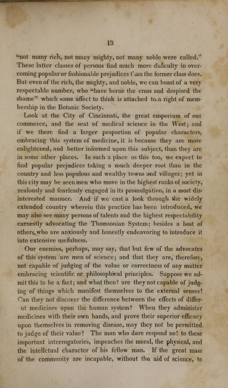 18 not many rich, not many mighty, not many noble were called.,? These latter classes of persons find much more dhnculty in over- coming popular or fashionable prejudices f ian the former class does. But even of the rich, the mighty, and noble, we can boast of a very respectable number, who have borne the cross and despised the shame which some affect to think is attached to a right of mem- bership in the Botanic Society. Look at the City of Cincinnati, the great emporium of our commerce, and the seat of medical science in the West; and if we there find a larger proportion of popular characters, embracing this system of medicine, it is because they are more enlightened, and better informed upon this subject, than they are in some other places. In such a place as this too, we expect to find popular prejudices taking a much deeper root than in the country and less populous and wealthy towns a«d villages; yet in this city may be seen men who move in the highest ranks of society, zealously and fearlessly engaged in its promulgation, in a most dis- interested manner. And if we cast a look through the widely extended country wherein this practice has been introduced, we may also see many persons of talents and the highest respectability earnestly advocating the Thomsonian System; besides a host of others^who are anxiously and honestly endeavoring to introduce it into extensive usefulness. Our enemies, perhaps, may say, that but few of the advocates of this system are men of science; and that they are, therefore, not capable of judging of the value or correctness of any matter embracing scientific or philosophical principles. Suppose we ad- mit this to be a fact; and what then? are they not capable of judg- ing of things which manifest themselves to the external senses? Can they not discover the difference between the effects of differ- nt medicines upon the human system? When they administer medicines with their own hands, and prove their superior efficacy upon themselves in removing disease, may they not be permitted to judge of their value? The man who dare respond no! to these important interrogatories, impeaches the moral, the physical, and the intellctual character of his fellow man. If the great mass of the community are incapable, without the aid of science, to