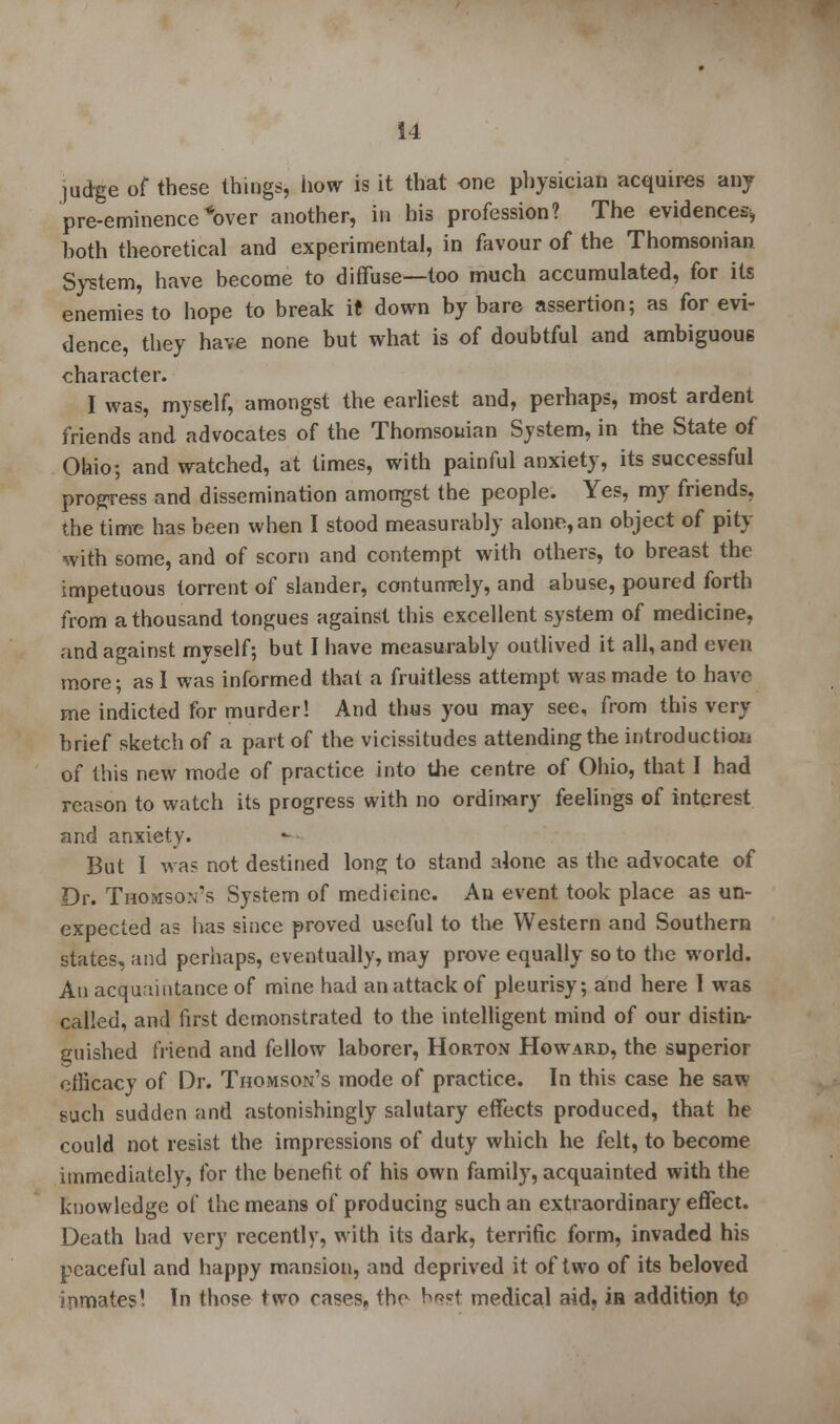 judge of these things, how is it that one physician acquires any pre-eminence *over another, in his profession? The evidences^ both theoretical and experimental, in favour of the Thomsonian System, have become to diffuse—too much accumulated, for its enemies to hope to break it down by bare assertion; as for evi- dence, they have none but what is of doubtful and ambiguous character. I was, myself, amongst the earliest and, perhaps, most ardent friends and advocates of the Thomsouian System, in the State of Ohio; and watched, at times, with painful anxiety, its successful progress and dissemination amongst the people. Yes, my friends, the time has been when I stood measurably alone,an object of pity with some, and of scorn and contempt with others, to breast the impetuous torrent of slander, contumely, and abuse, poured forth from a thousand tongues against this excellent system of medicine, and against myself; but I have measurably outlived it all, and even more; as I was informed that a fruitless attempt was made to have me indicted for murder! And thus you may sec, from this very brief sketch of a part of the vicissitudes attending the introduction of this new mode of practice into the centre of Ohio, that I had reason to watch its progress with no ordinary feelings of interest and anxiety. But I was not destined long to stand alone as the advocate of Dr. Thomson's System of medicine. An event took place as un- expected as has since proved useful to the Western and Southern states, and perhaps, eventually, may prove equally so to the world. An acquaintance of mine had an attack of pleurisy; and here I was called, and first demonstrated to the intelligent mind of our distin- guished friend and fellow laborer, Horton Howard, the superior efficacy of Dr. Thomson's mode of practice. In this case he saw such sudden and astonishingly salutary effects produced, that he could not resist the impressions of duty which he felt, to become immediately, for the benefit of his own family, acquainted with the knowledge of the means of producing such an extraordinary effect. Death had very recently, with its dark, terrific form, invaded his peaceful and happy mansion, and deprived it of two of its beloved inmates! Tn those two cases, the best medical aid, ia addition to