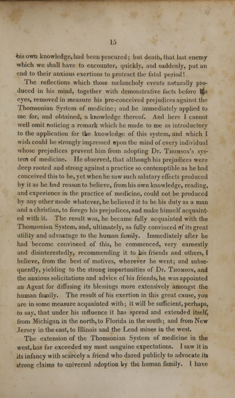 •his own knowledge, had been procured; but death, that last enemy which we shall have to encounter, quickly, and suddenly, put an end to their anxious exertions to protract the fatal period! The reflections which those melancholy events naturally pro- duced in his mind, together with demonstrative facts before i$s eyes, removed in measure his pre-conceived prejudices against the Thomsonian System of medicine; and he immediately applied to me for, and obtained, a knowledge thereof- And here I cannot well omit noticing a remark which he made to me as introductory to the application for tbe knowledge of this system, and which I wish could be strongly impressed npon the mind of every individual whose prejudices prevent him from adopting Dr. Thomson's sys- tem of medicine. He observed, that although his prejudices were deep rooted and strong against a practice so contemptible as he had conceived this to be, yet when he saw such salutary effects prod uced by it as he had reason to believe, from his own knowledge, reading, and experience in the practice of medicine, could not be produced by any other mode whatever, he believed it to be his duty as a man and a christian, to forego his prejudices, and make himself acquaint- ed with it. The result was, he became fully acquainted with the Thomsonian System, and, ultimately, as fully convinced of its great utility and advantage to the human family. Immediately after he had become convinced of this, he commenced, very earnestly and disinterestedly, recommending it to bis friends and others, I believe, from the best of motives, wherever he went; and subse- quently, yielding to the strong importunities of Dr. Thomson, and the anxious solicitations and advice of his friends, he was appointed an Agent for diffusing its blessings more extensively amongst the human family. The result of his exertion in this great cause, you are in some measure acquainted with; it will be sufficient,perhaps, to say, that under his influence it has spread and extended itself, from Michigan in the north, to Florida in the south; and from New Jersey in the east, to Illinois and the Lead mines in the west. The extension of the Thomsonian System of medicine in the west,has far exceeded my most sanguine expectations. I saw it in its infancy with scarcely a friend who dared publicly to advocate its strong claims to universal adoption by the human family. I have