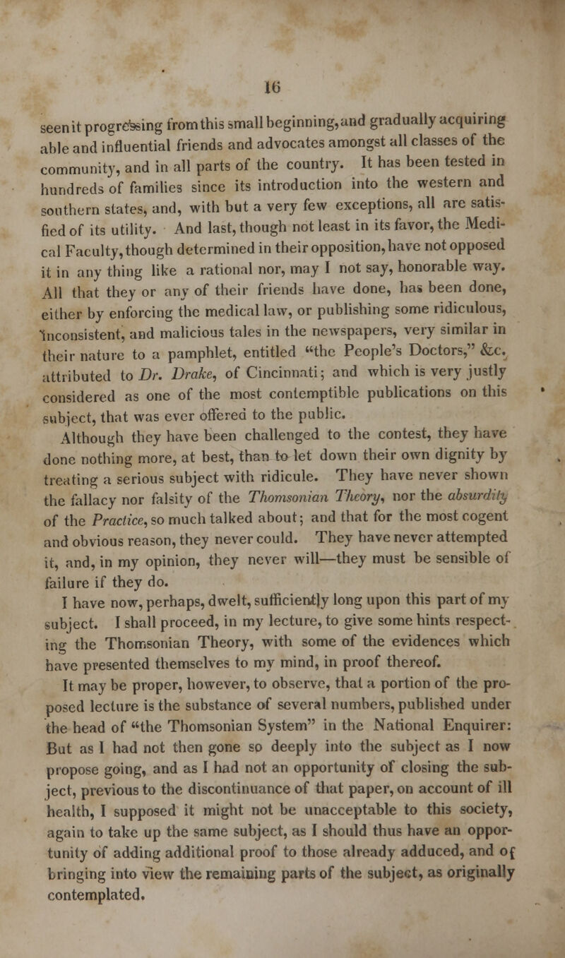 seen it progressing from this small beginning,and gradually acquiring able and influential friends and advocates amongst all classes of the community, and in all parts of the country. It has been tested in hundreds of families since its introduction into the western and southern states, and, with but a very few exceptions, all are satis- fied of its utility. And last, though not least in its favor, the Medi- cal Faculty, though determined in their opposition, have not opposed it in any thing like a rational nor, may I not say, honorable way. All that they or any of their friends have done, has been done, either by enforcing the medical law, or publishing some ridiculous, Inconsistent, and malicious tales in the newspapers, very similar in their nature to a pamphlet, entitled the People's Doctors, &c. attributed to Dr. Drake, of Cincinnati; and which is very justly considered as one of the most contemptible publications on this subject, that was ever offered to the public. Although they have been challenged to the contest, they have done nothing more, at best, than to let down their own dignity by treating a serious subject with ridicule. They have never shown the fallacy nor falsity of the Thomsonian Theory, nor the absurdity of the Practice, so much talked about; and that for the most cogent and obvious reason, they never could. They have never attempted it, and, in my opinion, they never will—they must be sensible of failure if they do. I have now, perhaps, dwelt, sufficiently long upon this part of my subject. I shall proceed, in my lecture, to give some hints respect- ing the Thomsonian Theory, with some of the evidences which have presented themselves to my mind, in proof thereof. It may be proper, however, to observe, that a portion of the pro- posed lecture is the substance of several numbers, published under the head of the Thomsonian System in the National Enquirer: But as 1 had not then gone so deeply into the subject as I now propose going, and as I had not an opportunity of closing the sub- ject, previous to the discontinuance of that paper, on account of ill health, I supposed it might not be unacceptable to this society, again to take up the same subject, as I should thus have an oppor- tunity of adding additional proof to those already adduced, and of bringing into view the remaining parts of the subject, as originally contemplated.