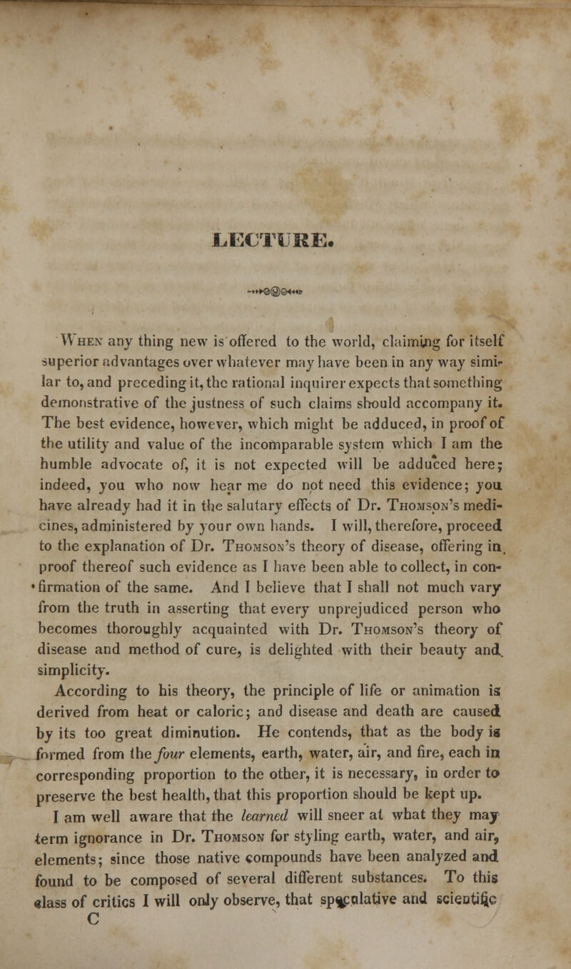 LECTURE. -»KJ@GH«« When any thing new is offered to the world, claiming for itself superior advantages over whatever may have been in any way simi- lar to, and preceding it, the rational inquirer expects that something demonstrative of the justness of such claims should accompany it. The best evidence, however, which might be adduced, in proof of the utility and value of the incomparable system which I am the humble advocate of, it is not expected will be adduced here; indeed, you who now hear me do not need this evidence; you have already had it in the salutary effects of Dr. Thomson's medi- cines, administered by your own hands. I will, therefore, proceed to the explanation of Dr. Thomson's theory of disease, offering in, proof thereof such evidence as I have been able to collect, in con- • firmation of the same. And I believe that I shall not much vary from the truth in asserting that every unprejudiced person who becomes thoroughly acquainted with Dr. Thomson's theory of disease and method of cure, is delighted with their beauty and. simplicity. According to his theory, the principle of life or animation is derived from heat or caloric; and disease and death are caused by its too great diminution. He contends, that as the body is mg^^ formed from the four elements, earth, water, air, and fire, each in corresponding proportion to the other, it is necessary, in order to preserve the best health, that this proportion should be kept up. I am well aware that the learned will sneer at what they may term ignorance in Dr. Thomson for styling earth, water, and air, elements; since those native compounds have been analyzed and found to be composed of several different substances. To this class of critics I will only observe, that spgpqlative and scieatiftc C